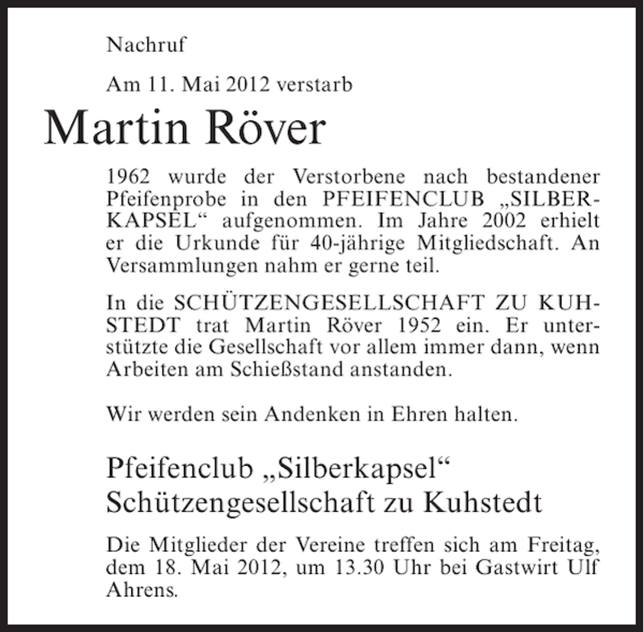 <p>Nachruf<br />Am 11. Mai 2012 verstarb</p><p>Martin Röver<br />1962 wurde der Verstorbene nach bestandener<br />Pfeifenprobe in den PFEIFENCLUB „SILBERKAPSEL“ aufgenommen. Im Jahre 2002 erhielt<br />er die Urkunde für 40-jährige Mitgliedschaft. An<br />Versammlungen nahm er gerne teil.<br />In die SCHÜTZENGESELLSCHAFT ZU KUHSTEDT trat Martin Röver 1952 ein. Er unterstützte die Gesellschaft vor allem immer dann, wenn<br />Arbeiten am Schießstand anstanden.<br />Wir werden sein Andenken in Ehren halten.</p><p>Pfeifenclub „Silberkapsel“<br />Schützengesellschaft zu Kuhstedt<br />Die Mitglieder der Vereine treffen sich am Freitag,<br />dem 18. Mai 2012, um 13.30 Uhr bei Gastwirt Ulf<br />Ahrens.</p>
