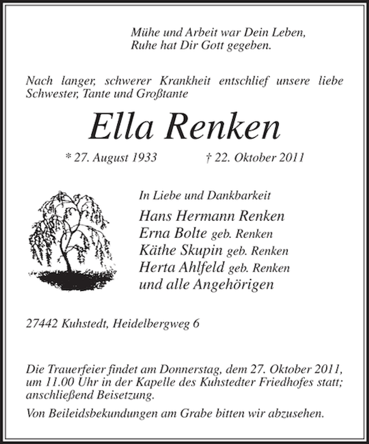 <p>MÃ¼he und Arbeit war Dein Leben,<br />Ruhe hat Dir Gott gegeben.<br />Nach langer, schwerer Krankheit entschlief unsere liebe<br />Schwester, Tante und GroÃŸtante</p><p>Ella Renken<br />* 27. August 1933</p><p>Â† 22. Oktober 2011</p><p>In Liebe und Dankbarkeit</p><p>Hans Hermann Renken<br />Erna Bolte geb. Renken<br />KÃ¤the Skupin geb. Renken<br />Herta Ahlfeld geb. Renken<br />und alle AngehÃ¶rigen<br />27442 Kuhstedt, Heidelbergweg 6</p><p>Die Trauerfeier findet am Donnerstag, dem 27. Oktober 2011,<br />um 11.00 Uhr in der Kapelle des Kuhstedter Friedhofes statt;<br />anschlieÃŸend Beisetzung.<br />Von Beileidsbekundungen am Grabe bitten wir abzusehen.</p>
