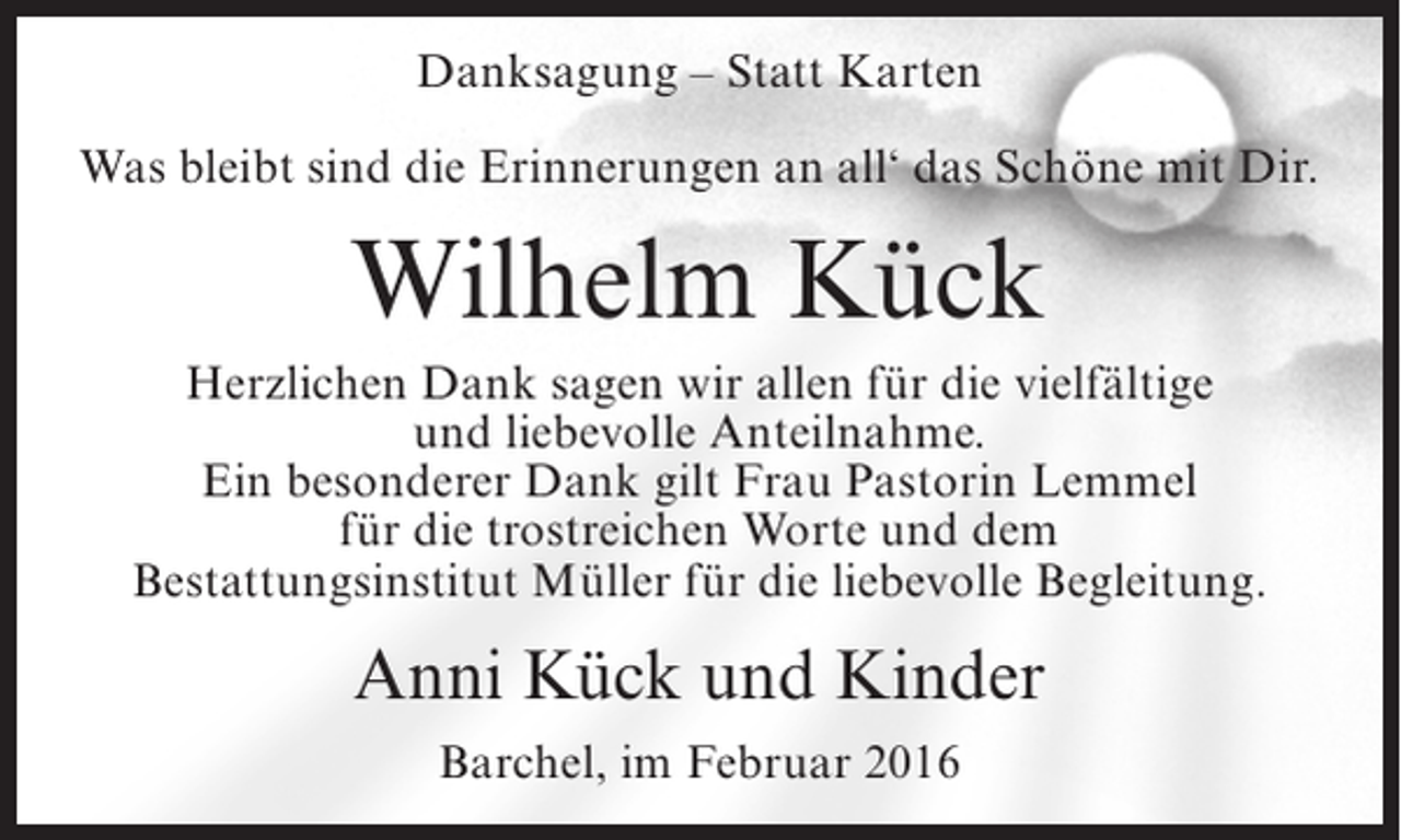 <p>Danksagung – Statt Karten<br />Was bleibt sind die Erinnerungen an all‘ das Schöne mit Dir.</p><p>Wilhelm Kück<br />Herzlichen Dank sagen wir allen für die vielfältige<br />und liebevolle Anteilnahme.<br />Ein besonderer Dank gilt Frau Pastorin Lemmel<br />für die trostreichen Worte und dem<br />Bestattungsinstitut Müller für die liebevolle Begleitung.</p><p>Anni Kück und Kinder<br />Barchel, im Februar 2016</p>