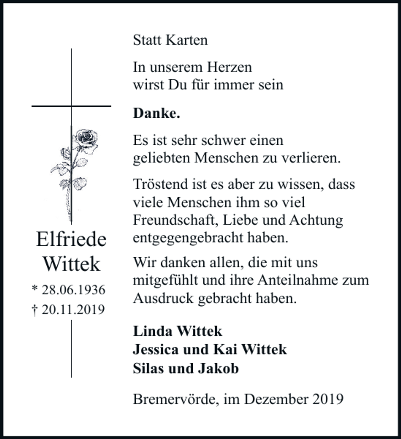 <p>Statt Karten<br />In unserem Herzen<br />wirst Du für immer sein<br />Danke.<br />Es ist sehr schwer einen<br />geliebten Menschen zu verlieren.</p><p>Elfriede<br />Wittek<br />* 28.06.1936<br />† 20.11.2019</p><p>Tröstend ist es aber zu wissen, dass<br />viele Menschen ihm so viel<br />Freundschaft, Liebe und Achtung<br />entgegengebracht haben.<br />Wir danken allen, die mit uns<br />mitgefühlt und ihre Anteilnahme zum<br />Ausdruck gebracht haben.<br />Linda Wittek<br />Jessica und Kai Wittek<br />Silas und Jakob<br />Bremervörde, im Dezember 2019</p>