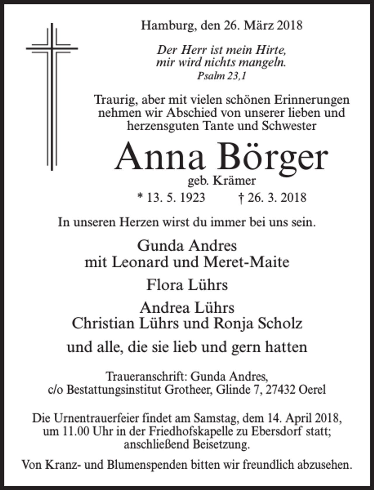 <p>Hamburg, den 26. März 2018<br />Der Herr ist mein Hirte,<br />mir wird nichts mangeln.<br />Psalm 23,1</p><p>Traurig, aber mit vielen schönen Erinnerungen<br />nehmen wir Abschied von unserer lieben und<br />herzensguten Tante und Schwester</p><p>Anna Börger<br />geb. Krämer<br />* 13. 5. 1923 † 26. 3. 2018</p><p>In unseren Herzen wirst du immer bei uns sein.</p><p>Gunda Andres<br />mit Leonard und Meret-Maite<br />Flora Lührs<br />Andrea Lührs<br />Christian Lührs und Ronja Scholz<br />und alle, die sie lieb und gern hatten<br />Traueranschrift: Gunda Andres,<br />c/o Bestattungsinstitut Grotheer, Glinde 7, 27432 Oerel<br />Die Urnentrauerfeier findet am Samstag, dem 14. April 2018,<br />um 11.00 Uhr in der Friedhofskapelle zu Ebersdorf statt;<br />anschließend Beisetzung.<br />Von Kranz- und Blumenspenden bitten wir freundlich abzusehen.</p>