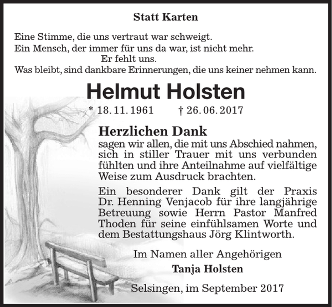 <p>Statt Karten<br />Eine Stimme, die uns vertraut war schweigt.<br />Ein Mensch, der immer für uns da war, ist nicht mehr.<br />Er fehlt uns.<br />Was bleibt, sind dankbare Erinnerungen, die uns keiner nehmen kann.</p><p>Helmut Holsten<br />* 18. 11. 1961</p><p>† 26. 06. 2017</p><p>Herzlichen Dank</p><p>sagen wir allen, die mit uns Abschied nahmen,<br />sich in stiller Trauer mit uns verbunden<br />fühlten und ihre Anteilnahme auf vielfältige<br />Weise zum Ausdruck brachten.<br />Ein besonderer Dank gilt der Praxis<br />Dr. Henning Venjacob für ihre langjährige<br />Betreuung sowie Herrn Pastor Manfred<br />Thoden für seine einfühlsamen Worte und<br />dem Bestattungshaus Jörg Klintworth.<br />Im Namen aller Angehörigen<br />Tanja Holsten<br />Selsingen, im September 2017</p>