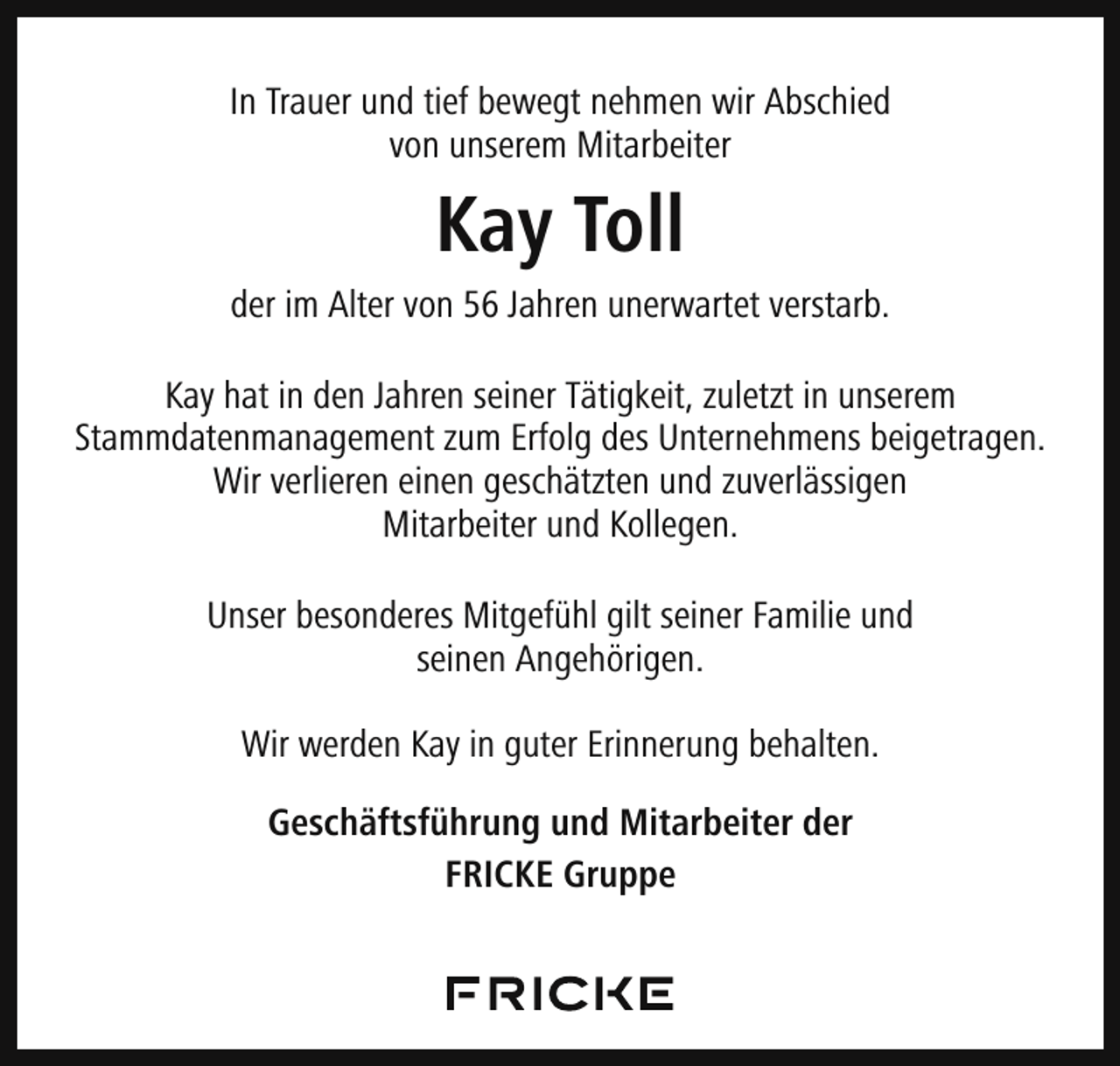<p>In Trauer und tief bewegt nehmen wir Abschied<br />von unserem Mitarbeiter</p><p>Kay Toll</p><p>der im Alter von 56 Jahren unerwartet verstarb.<br />Kay hat in den Jahren seiner Tätigkeit, zuletzt in unserem<br />Stammdatenmanagement zum Erfolg des Unternehmens beigetragen.<br />Wir verlieren einen geschätzten und zuverlässigen<br />Mitarbeiter und Kollegen.<br />Unser besonderes Mitgefühl gilt seiner Familie und<br />seinen Angehörigen.<br />Wir werden Kay in guter Erinnerung behalten.<br />Geschäftsführung und Mitarbeiter der<br />FRICKE Gruppe</p>