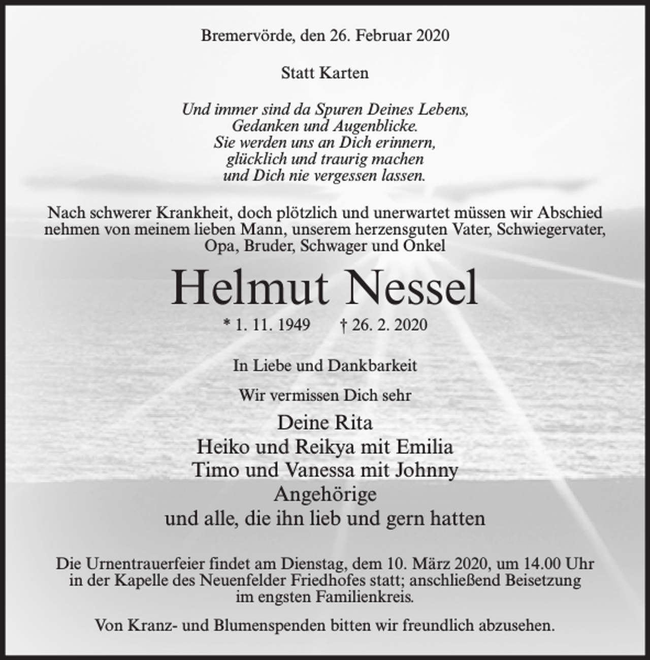 <p>Bremervörde, den 26. Februar 2020<br />Statt Karten<br />Und immer sind da Spuren Deines Lebens,<br />Gedanken und Augenblicke.<br />Sie werden uns an Dich erinnern,<br />glücklich und traurig machen<br />und Dich nie vergessen lassen.<br />Nach schwerer Krankheit, doch plötzlich und unerwartet müssen wir Abschied<br />nehmen von meinem lieben Mann, unserem herzensguten Vater, Schwiegervater,<br />Opa, Bruder, Schwager und Onkel</p><p>Helmut Nessel<br />* 1. 11. 1949</p><p>† 26. 2. 2020</p><p>In Liebe und Dankbarkeit<br />Wir vermissen Dich sehr</p><p>Deine Rita<br />Heiko und Reikya mit Emilia<br />Timo und Vanessa mit Johnny<br />Angehörige<br />und alle, die ihn lieb und gern hatten<br />Die Urnentrauerfeier findet am Dienstag, dem 10. März 2020, um 14.00 Uhr<br />in der Kapelle des Neuenfelder Friedhofes statt; anschließend Beisetzung<br />im engsten Familienkreis.<br />Von Kranz- und Blumenspenden bitten wir freundlich abzusehen.</p>