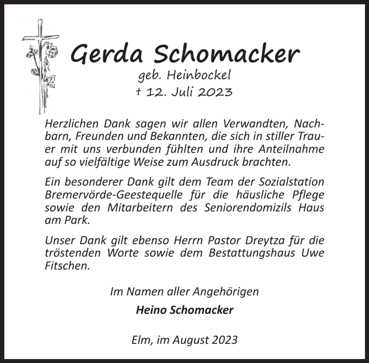 <p>Gerda Schomacker<br />geb. Heinbockel<br />† 12. Juli 2023</p><p>Herzlichen Dank sagen wir allen Verwandten, Nachbarn, Freunden und Bekannten, die sich in stiller Trauer mit uns verbunden fühlten und ihre Anteilnahme<br />auf so vielfältige Weise zum Ausdruck brachten.<br />Ein besonderer Dank gilt dem Team der Sozialstation<br />Bremervörde-Geestequelle für die häusliche Pflege<br />sowie den Mitarbeitern des Seniorendomizils Haus<br />am Park.<br />Unser Dank gilt ebenso Herrn Pastor Dreytza für die<br />tröstenden Worte sowie dem Bestattungshaus Uwe<br />Fitschen.<br />Im Namen aller Angehörigen<br />Heino Schomacker<br />Elm, im August 2023</p>