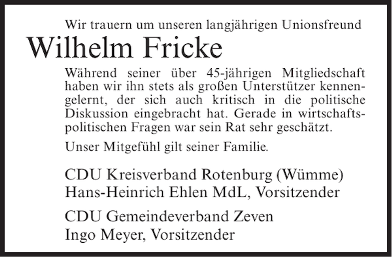 <p>Wir trauern um unseren langjährigen Unionsfreund</p><p>Wilhelm Fricke</p><p>Während seiner über 45-jährigen Mitgliedschaft<br />haben wir ihn stets als großen Unterstützer kennengelernt, der sich auch kritisch in die politische<br />Diskussion eingebracht hat. Gerade in wirtschaftspolitischen Fragen war sein Rat sehr geschätzt.<br />Unser Mitgefühl gilt seiner Familie.</p><p>CDU Kreisverband Rotenburg (Wümme)<br />Hans-Heinrich Ehlen MdL, Vorsitzender<br />CDU Gemeindeverband Zeven<br />Ingo Meyer, Vorsitzender</p>