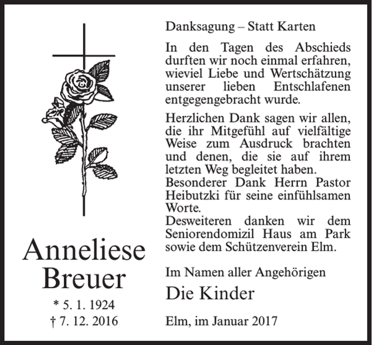 <p>Danksagung – Statt Karten</p><p>Anneliese<br />Breuer<br />* 5. 1. 1924<br />† 7. 12. 2016</p><p>In den Tagen des Abschieds<br />­durften wir noch einmal erfahren,<br />wieviel Liebe und Wertschätzung<br />unserer lieben Entschlafenen<br />entgegengebracht wurde.<br />Herzlichen Dank sagen wir allen,<br />die ihr Mitgefühl auf vielfältige<br />Weise zum Ausdruck brachten<br />und denen, die sie auf ihrem<br />­letzten Weg begleitet haben.<br />Besonderer Dank Herrn Pastor<br />Heibutzki für seine einfühlsamen<br />Worte.<br />Desweiteren danken wir dem<br />Seniorendomizil Haus am Park<br />sowie dem Schützenverein Elm.<br />Im Namen aller Angehörigen</p><p>Die Kinder<br />Elm, im Januar 2017</p>