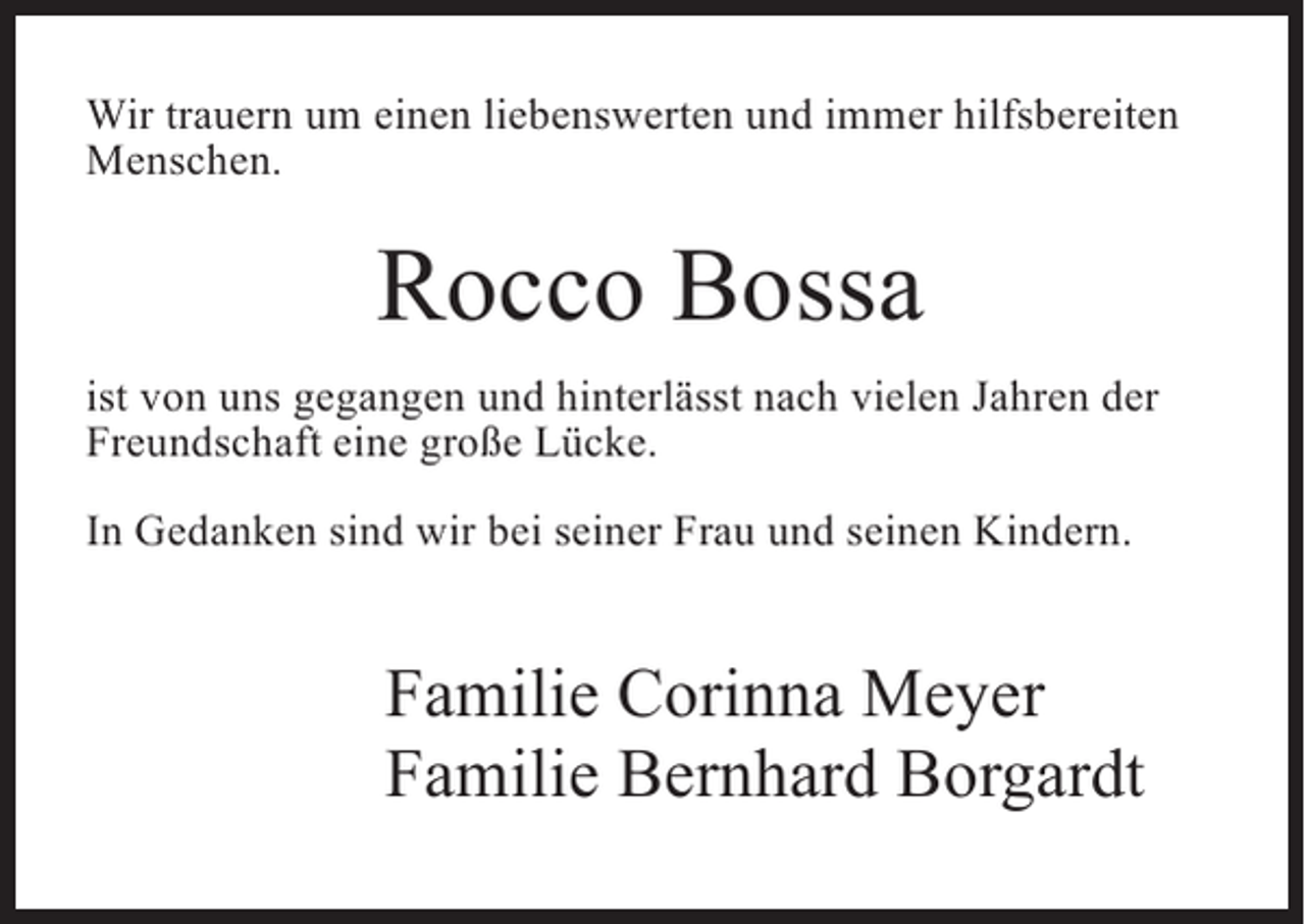 <p>Wir trauern um einen liebenswerten und immer hilfsbereiten<br />Menschen.</p><p>Rocco Bossa<br />ist von uns gegangen und hinterlässt nach vielen Jahren der<br />Freundschaft eine große Lücke.<br />In Gedanken sind wir bei seiner Frau und seinen Kindern.</p><p>Familie Corinna Meyer<br />Familie Bernhard Borgardt</p>