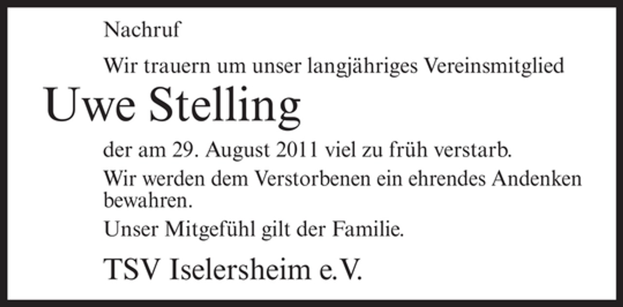 <p>Nachruf<br />Wir trauern um unser langjähriges Vereinsmitglied</p><p>Uwe Stelling<br />der am 29. August 2011 viel zu früh verstarb.<br />Wir werden dem Verstorbenen ein ehrendes Andenken<br />bewahren.<br />Unser Mitgefühl gilt der Familie.</p><p>TSV Iselersheim e.V.</p>