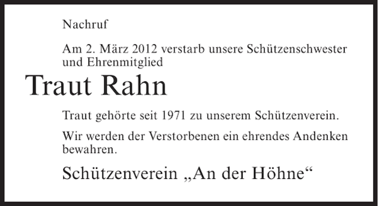 <p>Nachruf<br />Am 2. März 2012 verstarb unsere Schützenschwester<br />und Ehrenmitglied</p><p>Traut Rahn<br />Traut gehörte seit 1971 zu unserem Schützenverein.<br />Wir werden der Verstorbenen ein ehrendes Andenken<br />bewahren.</p><p>Schützenverein „An der Höhne“</p>