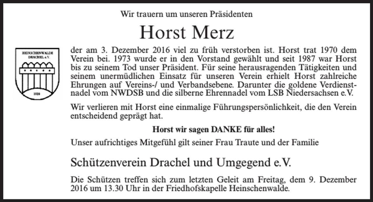 <p>Wir trauern um unseren Präsidenten</p><p>Horst Merz<br />der am 3. Dezember 2016 viel zu früh verstorben ist. Horst trat 1970 dem<br />Verein bei. 1973 wurde er in den Vorstand gewählt und seit 1987 war Horst<br />bis zu seinem Tod unser Präsident. Für seine herausragenden Tätigkeiten und<br />seinem unermüdlichen Einsatz für unseren Verein erhielt Horst zahlreiche<br />Ehrungen auf Vereins-/ und Verbandsebene. Darunter die goldene Verdienstnadel vom NWDSB und die silberne Ehrennadel vom LSB Niedersachsen e.V.<br />Wir verlieren mit Horst eine einmalige Führungspersönlichkeit, die den Verein<br />entscheidend geprägt hat.<br />Horst wir sagen DANKE für alles!<br />Unser aufrichtiges Mitgefühl gilt seiner Frau Traute und der Familie</p><p>Schützenverein Drachel und Umgegend e.V.<br />Die Schützen treffen sich zum letzten Geleit am Freitag, dem 9. Dezember<br />2016 um 13.30 Uhr in der Friedhofskapelle Heinschenwalde.</p>