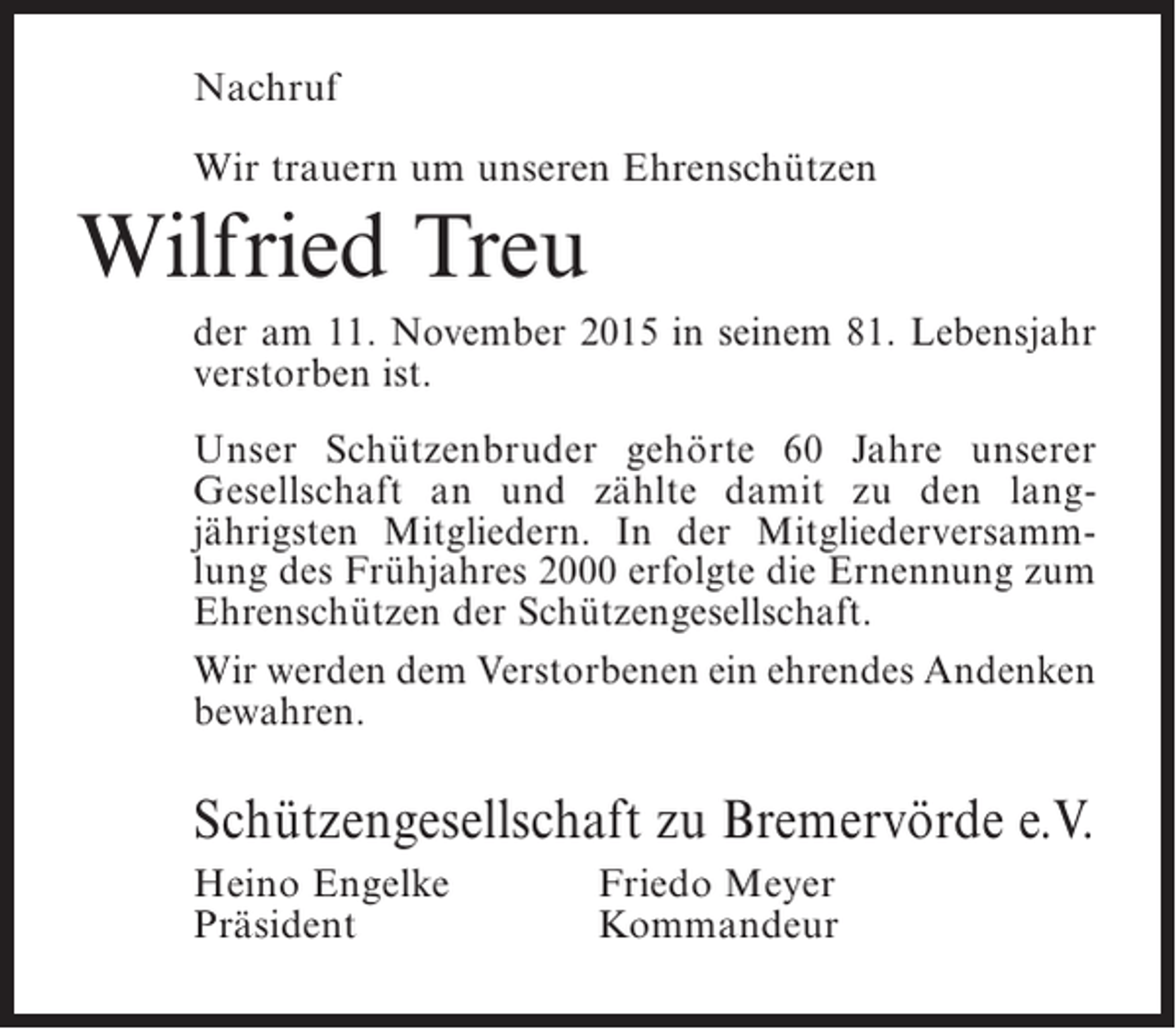 <p>Nachruf<br />Wir trauern um unseren Ehrenschützen</p><p>Wilfried Treu<br />der am 11. November 2015 in seinem 81. Lebensjahr<br />verstorben ist.<br />Unser Schützenbruder gehörte 60 Jahre unserer<br />Gesellschaft an und zählte damit zu den langjährigsten Mitgliedern. In der Mitgliederversammlung des Frühjahres 2000 erfolgte die Ernennung zum<br />Ehrenschützen der Schützengesellschaft.<br />Wir werden dem Verstorbenen ein ehrendes Andenken<br />bewahren.</p><p>Schützengesellschaft zu Bremervörde e.V.<br />Heino Engelke<br />Präsident</p><p>Friedo Meyer<br />Kommandeur</p>