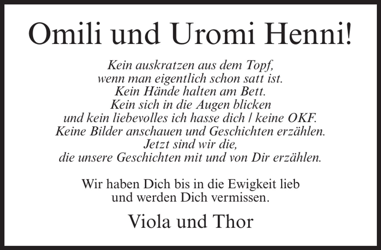 <p>Omili und Uromi Henni!<br />Kein auskratzen aus dem Topf,<br />wenn man eigentlich schon satt ist.<br />Kein Hände halten am Bett.<br />Kein sich in die Augen blicken<br />und kein liebevolles ich hasse dich / keine OKF.<br />Keine Bilder anschauen und Geschichten erzählen.<br />Jetzt sind wir die,<br />die unsere Geschichten mit und von Dir erzählen.<br />Wir haben Dich bis in die Ewigkeit lieb<br />und werden Dich vermissen.</p>
<p>Viola und Thor</p>