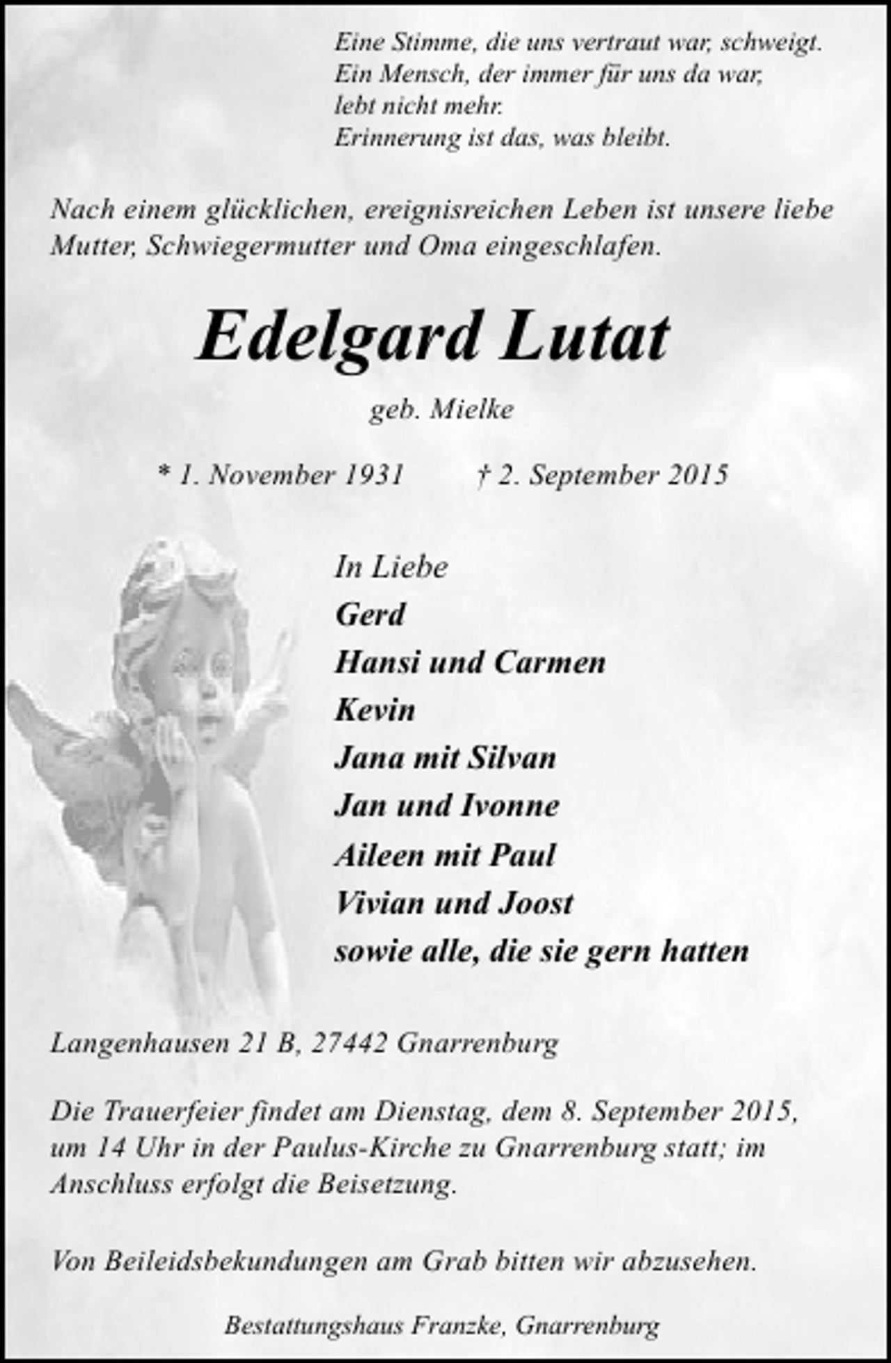 <p>Eine Stimme, die uns vertraut war, schweigt.<br />Ein Mensch, der immer für uns da war,<br />lebt nicht mehr.<br />Erinnerung ist das, was bleibt.</p><p>Nach einem glücklichen, ereignisreichen Leben ist unsere liebe<br />Mutter, Schwiegermutter und Oma eingeschlafen.</p><p>Edelgard Lutat<br />geb. Mielke<br />* 1. November 1931</p><p>† 2. September 2015</p><p>In Liebe<br />Gerd<br />Hansi und Carmen<br />Kevin<br />Jana mit Silvan<br />Jan und Ivonne<br />Aileen mit Paul<br />Vivian und Joost<br />sowie alle, die sie gern hatten<br />Langenhausen 21 B, 27442 Gnarrenburg<br />Die Trauerfeier findet am Dienstag, dem 8. September 2015,<br />um 14 Uhr in der Paulus-Kirche zu Gnarrenburg statt; im<br />Anschluss erfolgt die Beisetzung.<br />Von Beileidsbekundungen am Grab bitten wir abzusehen.<br />Bestattungshaus Franzke, Gnarrenburg</p>