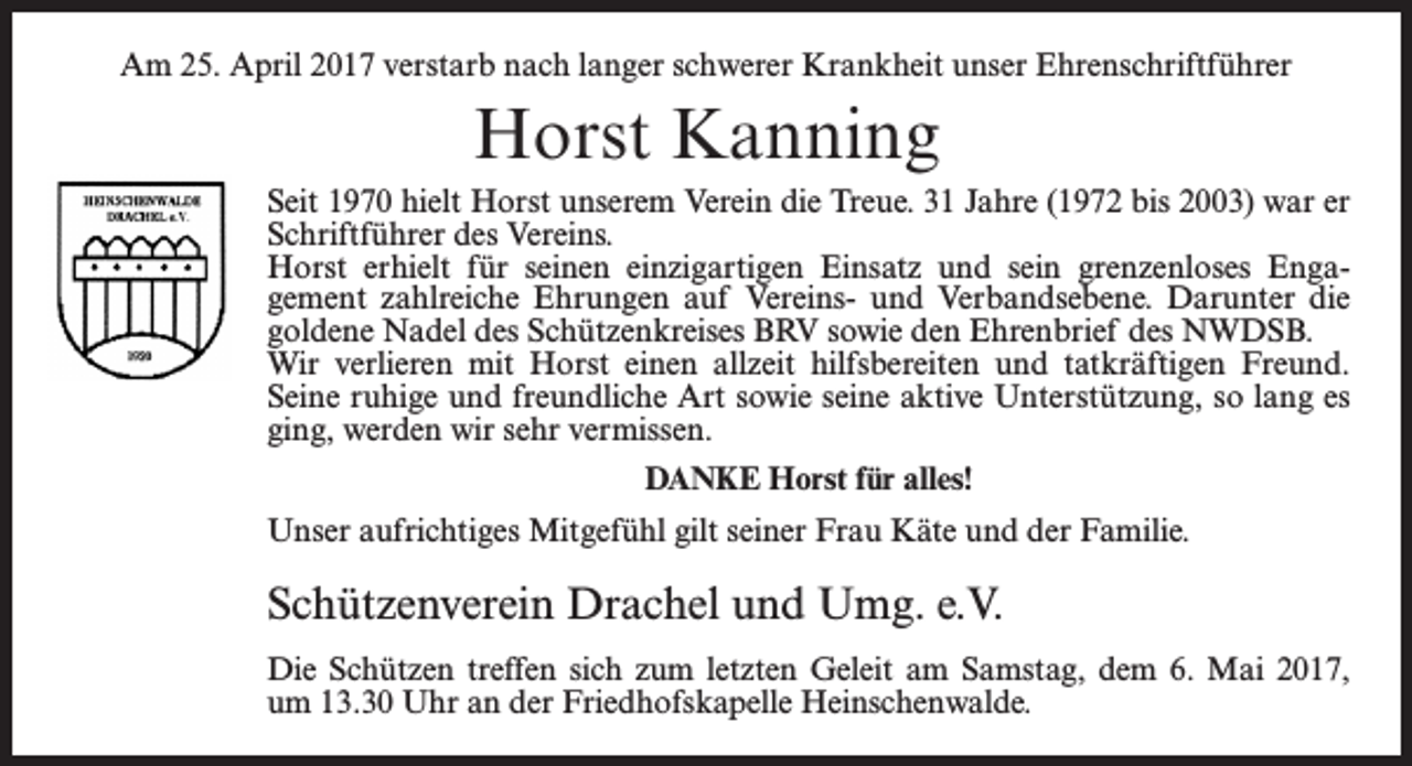 <p>Am 25. April 2017 verstarb nach langer schwerer Krankheit unser Ehrenschriftführer</p><p>Horst Kanning<br />Seit 1970 hielt Horst unserem Verein die Treue. 31 Jahre (1972 bis 2003) war er<br />Schriftführer des Vereins.<br />Horst erhielt für seinen einzigartigen Einsatz und sein grenzenloses Engagement zahlreiche Ehrungen auf Vereins- und Verbandsebene. Darunter die<br />goldene Nadel des Schützenkreises BRV sowie den Ehrenbrief des NWDSB.<br />Wir verlieren mit Horst einen allzeit hilfsbereiten und tatkräftigen Freund.<br />Seine ruhige und freundliche Art sowie seine aktive Unterstützung, so lang es<br />ging, werden wir sehr vermissen.<br />DANKE Horst für alles!<br />Unser aufrichtiges Mitgefühl gilt seiner Frau Käte und der Familie.</p><p>Schützenverein Drachel und Umg. e.V.<br />Die Schützen treffen sich zum letzten Geleit am Samstag, dem 6. Mai 2017,<br />um 13.30 Uhr an der Friedhofskapelle Heinschenwalde.</p>
