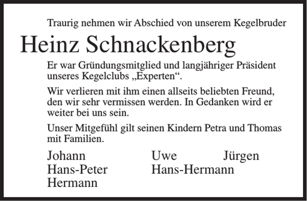<p>Traurig nehmen wir Abschied von unserem Kegelbruder</p><p>Heinz Schnackenberg<br />Er war Gründungsmitglied und langjähriger Präsident<br />unseres Kegelclubs „Experten“.<br />Wir verlieren mit ihm einen allseits beliebten Freund,<br />den wir sehr vermissen werden. In Gedanken wird er<br />weiter bei uns sein.<br />Unser Mitgefühl gilt seinen Kindern Petra und Thomas<br />mit Familien.</p><p>Johann Uwe Jürgen<br />Hans-Peter Hans-Hermann<br />Hermann</p>