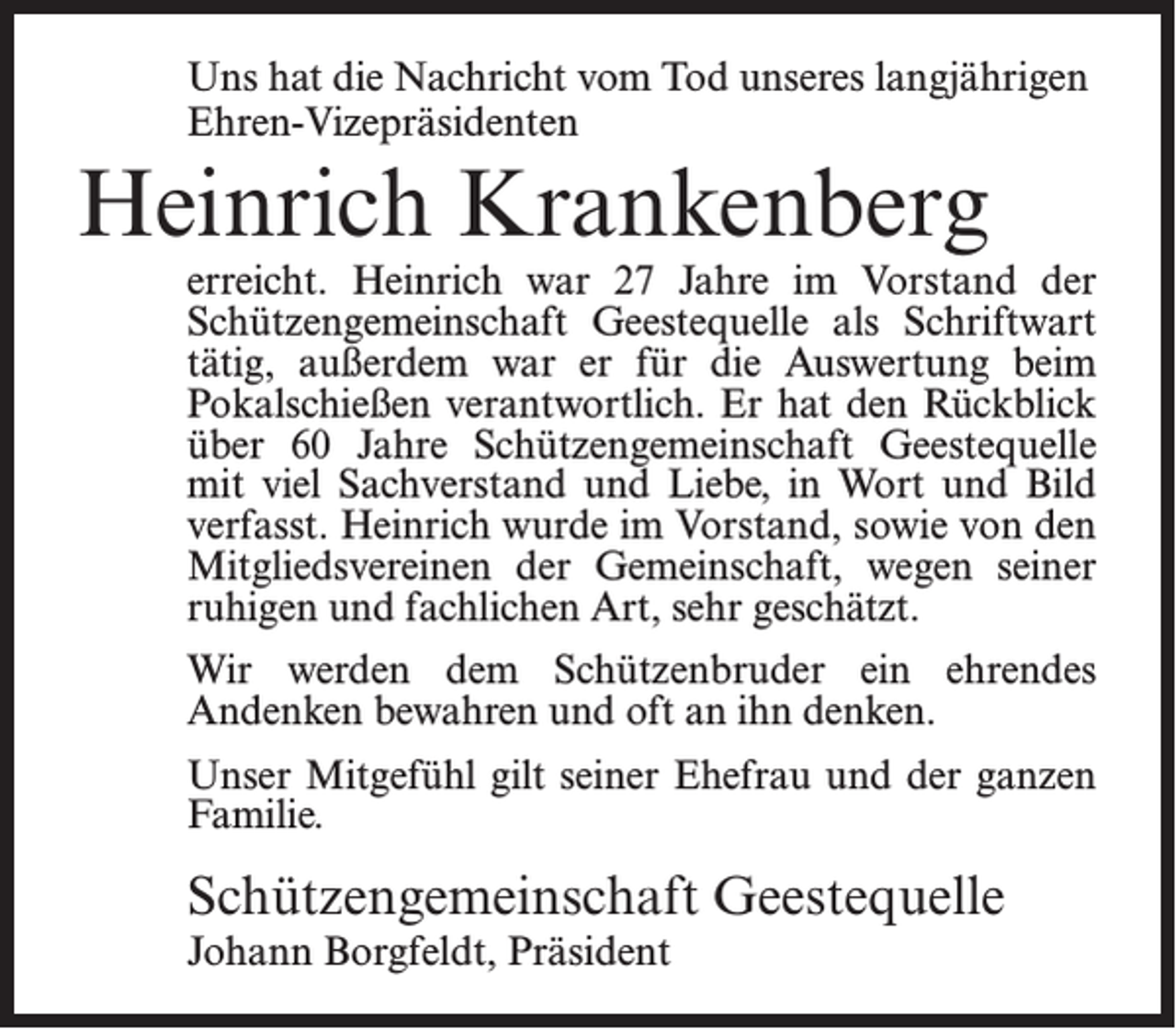 <p>Uns hat die Nachricht vom Tod unseres langjährigen<br />Ehren-Vizepräsidenten</p><p>Heinrich Krankenberg</p><p>erreicht. Heinrich war 27 Jahre im Vorstand der<br />Schützengemeinschaft Geestequelle als Schriftwart<br />tätig, außerdem war er für die Auswertung beim<br />Pokalschießen verantwortlich. Er hat den Rückblick<br />über 60 Jahre Schützengemeinschaft Geestequelle<br />mit viel Sachverstand und Liebe, in Wort und Bild<br />verfasst. Heinrich wurde im Vorstand, sowie von den<br />Mitgliedsvereinen der Gemeinschaft, wegen seiner<br />ruhigen und fachlichen Art, sehr geschätzt.<br />Wir werden dem Schützenbruder ein ehrendes<br />Andenken bewahren und oft an ihn denken.<br />Unser Mitgefühl gilt seiner Ehefrau und der ganzen<br />Familie.</p><p>Schützengemeinschaft Geestequelle<br />Johann Borgfeldt, Präsident</p>