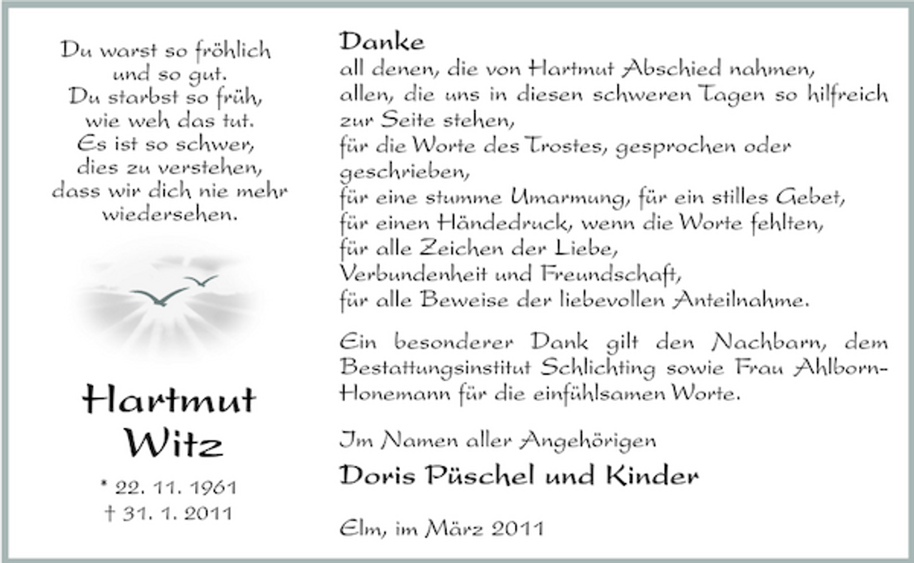 <p>Du warst so fröhlich und so gut. Du starbst so früh, wie weh das tut. Es ist so schwer, dies zu verstehen, dass wir dich nie mehr wiedersehen.</p><p>Danke<br />all denen, die von Hartmut Abschied nahmen, allen, die uns in diesen schweren Tagen so hilfreich zur Seite stehen, für die Worte des Trostes, gesprochen oder geschrieben, für eine stumme Umarmung, für ein stilles Gebet, für einen Händedruck, wenn die Worte fehlten, für alle Zeichen der Liebe, Verbundenheit und Freundschaft, für alle Beweise der liebevollen Anteilnahme. Ein besonderer Dank gilt den Nachbarn, dem Bestattungsinstitut Schlichting sowie Frau AhlbornHonemann für die einfühlsamen Worte. Im Namen aller Angehörigen</p><p>Hartmut Witz<br />* 22. 11. 1961 † 31. 1. 2011</p><p>Doris Püschel und Kinder<br />Elm, im März 2011</p>