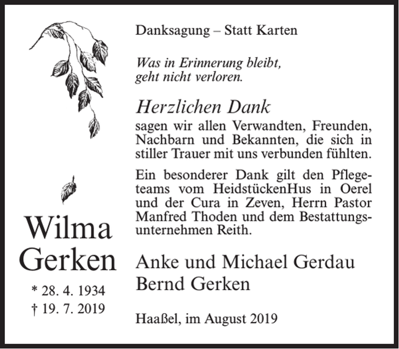 <p>Danksagung – Statt Karten<br />Was in Erinnerung bleibt,<br />geht nicht verloren.</p><p>Herzlichen Dank</p><p>sagen wir allen Verwandten, Freunden,<br />Nachbarn und Bekannten, die sich in<br />stiller Trauer mit uns verbunden fühlten.</p><p>Wilma<br />Gerken<br />* 28. 4. 1934<br />† 19. 7. 2019</p><p>Ein besonderer Dank gilt den Pflegeteams vom HeidstückenHus in Oerel<br />und der Cura in Zeven, Herrn Pastor<br />Manfred Thoden und dem Bestattungsunternehmen Reith.</p><p>Anke und Michael Gerdau<br />Bernd Gerken<br />Haaßel, im August 2019</p>
