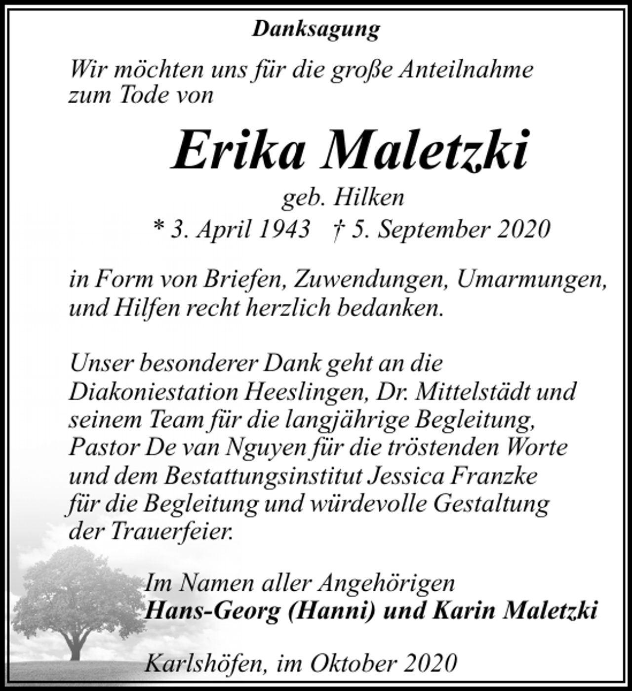 <p>Danksagung</p><p>Wir möchten uns für die große Anteilnahme<br />zum Tode von</p><p>Erika Maletzki</p><p>geb. Hilken<br />* 3. April 1943 † 5. September 2020<br />in Form von Briefen, Zuwendungen, Umarmungen,<br />und Hilfen recht herzlich bedanken.<br />Unser besonderer Dank geht an die<br />Diakoniestation Heeslingen, Dr. Mittelstädt und<br />seinem Team für die langjährige Begleitung,<br />Pastor De van Nguyen für die tröstenden Worte<br />und dem Bestattungsinstitut Jessica Franzke<br />für die Begleitung und würdevolle Gestaltung<br />der Trauerfeier.<br />Im Namen aller Angehörigen<br />Hans-Georg (Hanni) und Karin Maletzki<br />Karlshöfen, im Oktober 2020</p>