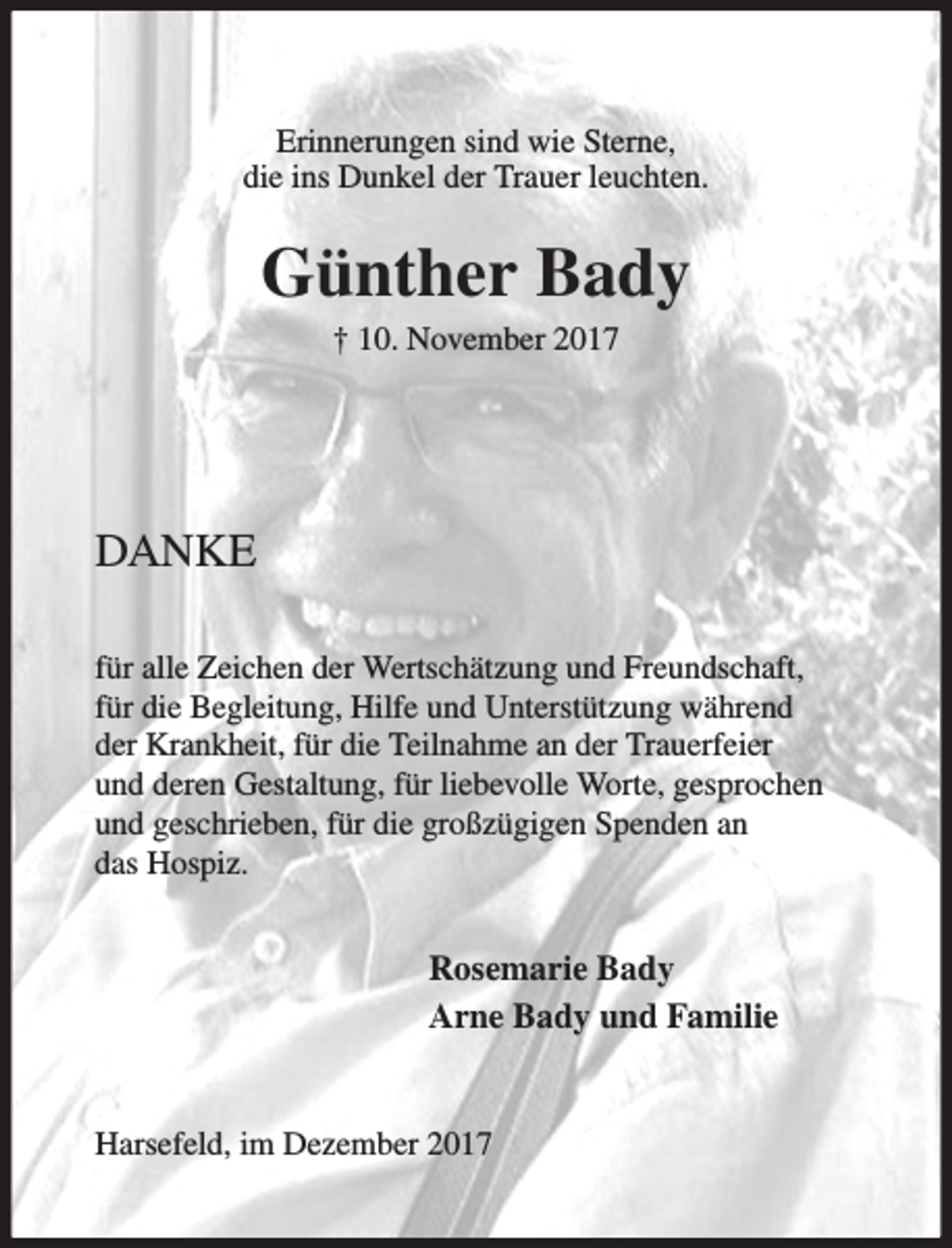 <p>Erinnerungen sind wie Sterne,<br />die ins Dunkel der Trauer leuchten.</p><p>Günther Bady<br />† 10. November 2017</p><p>DANKE<br />für alle Zeichen der Wertschätzung und Freundschaft,<br />für die Begleitung, Hilfe und Unterstützung während<br />der Krankheit, für die Teilnahme an der Trauerfeier<br />und deren Gestaltung, für liebevolle Worte, gesprochen<br />und geschrieben, für die großzügigen Spenden an<br />das Hospiz.</p><p>Rosemarie Bady<br />Arne Bady und Familie</p><p>Harsefeld, im Dezember 2017</p>
