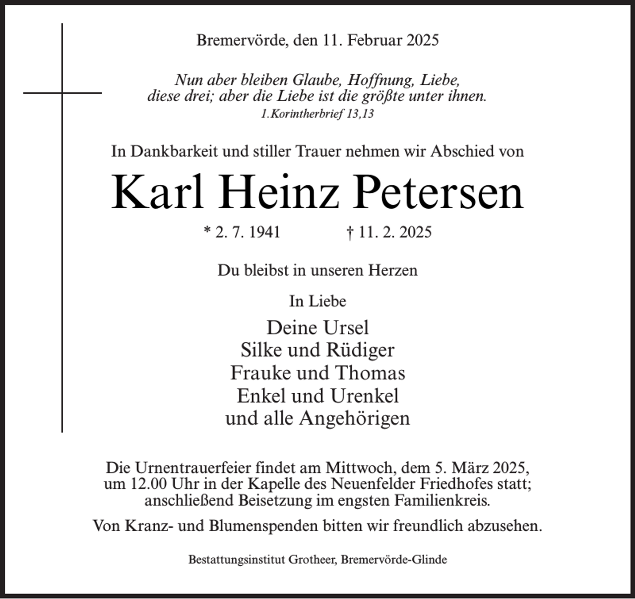 <p>Bremervörde, den 11. Februar 2025<br />Nun aber bleiben Glaube, Hoffnung, Liebe,<br />diese drei; aber die Liebe ist die größte unter ihnen.<br />1.Korintherbrief 13,13</p><p>In Dankbarkeit und stiller Trauer nehmen wir Abschied von</p><p>Karl Heinz Petersen<br />* 2. 7. 1941</p><p>† 11. 2. 2025</p><p>Du bleibst in unseren Herzen<br />In Liebe</p><p>Deine Ursel<br />Silke und Rüdiger<br />Frauke und Thomas<br />Enkel und Urenkel<br />und alle Angehörigen<br />Die Urnentrauerfeier findet am Mittwoch, dem 5. März 2025,<br />um 12.00 Uhr in der Kapelle des Neuenfelder Friedhofes statt;<br />anschließend Beisetzung im engsten Familienkreis.<br />Von Kranz- und Blumenspenden bitten wir freundlich abzusehen.<br />Bestattungsinstitut Grotheer, Bremervörde-Glinde</p>