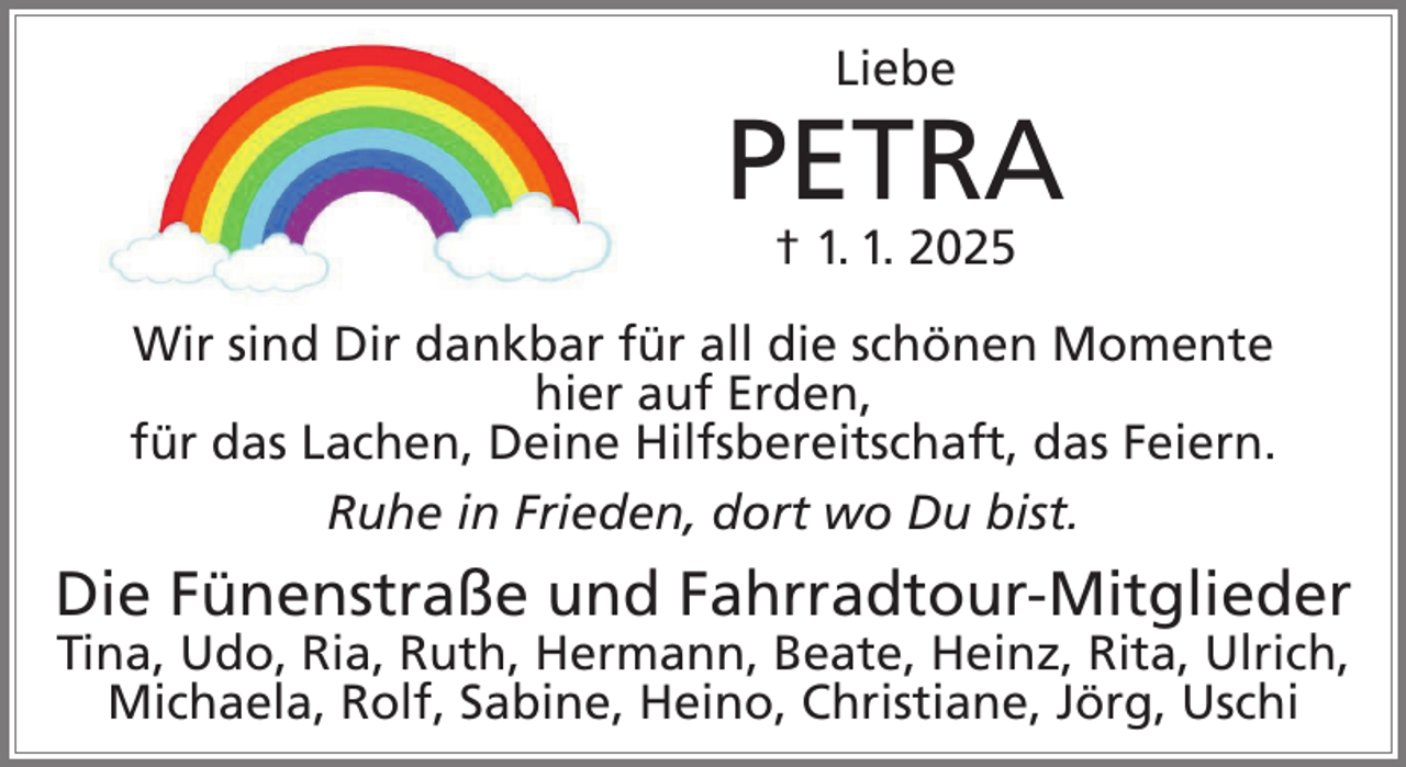 <p>Liebe</p><p>PETRA<br />† 1. 1. 2025<br />Wir sind Dir dankbar für all die schönen Momente<br />hier auf Erden,<br />für das Lachen, Deine Hilfsbereitschaft, das Feiern.<br />Ruhe in Frieden, dort wo Du bist.</p><p>Die Fünenstraße und Fahrradtour-Mitglieder<br />Tina, Udo, Ria, Ruth, Hermann, Beate, Heinz, Rita, Ulrich,<br />Michaela, Rolf, Sabine, Heino, Christiane, Jörg, Uschi</p>
