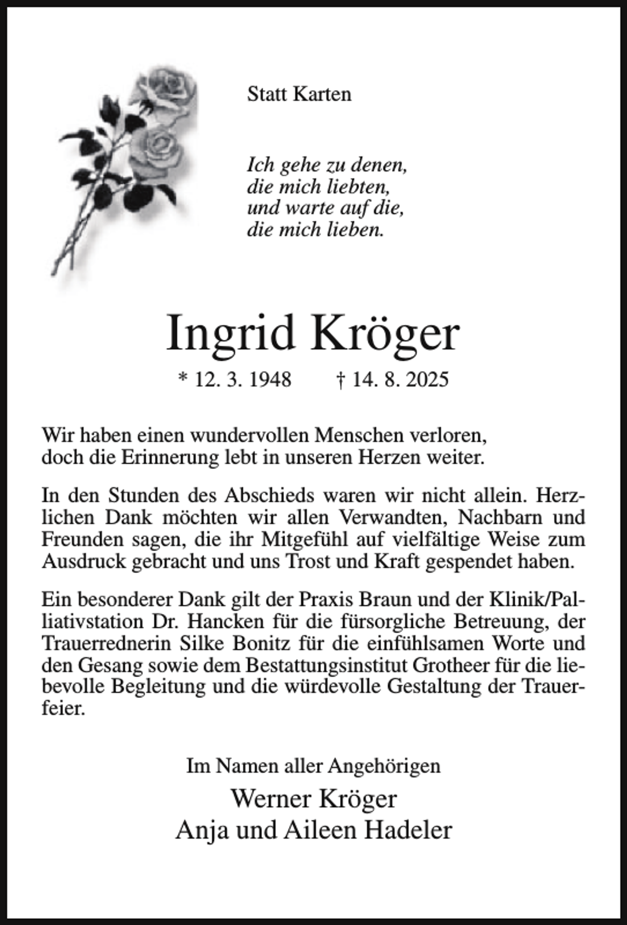 <p>Statt Karten<br />Ich gehe zu denen,<br />die mich liebten,<br />und warte auf die,<br />die mich lieben.</p><p>Ingrid Kröger<br />* 12. 3. 1948</p><p>† 14. 8. 2025</p><p>Wir haben einen wundervollen Menschen verloren,<br />doch die Erinnerung lebt in unseren Herzen weiter.<br />In den Stunden des Abschieds waren wir nicht allein. Herzlichen Dank möchten wir allen Verwandten, Nachbarn und<br />Freunden sagen, die ihr Mitgefühl auf vielfältige Weise zum<br />Ausdruck gebracht und uns Trost und Kraft gespendet haben.<br />Ein besonderer Dank gilt der Praxis Braun und der Klinik/Palliativstation Dr. Hancken für die fürsorgliche Betreuung, der<br />Trauerrednerin Silke Bonitz für die einfühlsamen Worte und<br />den Gesang sowie dem Bestattungsinstitut Grotheer für die liebevolle Begleitung und die würdevolle Gestaltung der Trauerfeier.<br />Im Namen aller Angehörigen</p><p>Werner Kröger<br />Anja und Aileen Hadeler</p>