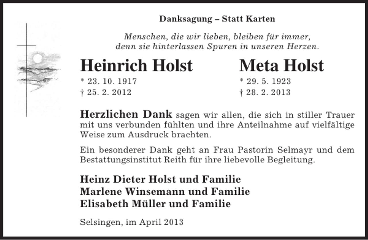 <p>Danksagung – Statt Karten<br />Menschen, die wir lieben, bleiben für immer,<br />denn sie hinterlassen Spuren in unseren Herzen.</p><p>Heinrich Holst</p><p>Meta Holst</p><p>* 23. 10. 1917<br />† 25. 2. 2012</p><p>* 29. 5. 1923<br />† 28. 2. 2013</p><p>Herzlichen Dank sagen wir allen, die sich in stiller Trauer<br />mit uns verbunden fühlten und ihre Anteilnahme auf vielfältige<br />Weise zum Ausdruck brachten.<br />Ein besonderer Dank geht an Frau Pastorin Selmayr und dem<br />Bestattungsinstitut Reith für ihre liebevolle Begleitung.</p><p>Heinz Dieter Holst und Familie<br />Marlene Winsemann und Familie<br />Elisabeth Müller und Familie<br />Selsingen, im April 2013</p>