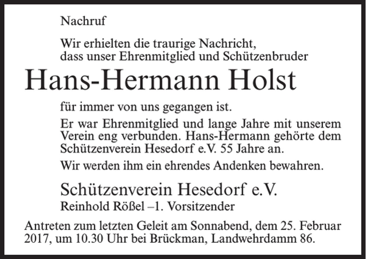 <p>Nachruf<br />Wir erhielten die traurige Nachricht,<br />dass unser Ehrenmitglied und Schützenbruder</p><p>Hans-Hermann Holst</p><p>für immer von uns gegangen ist.<br />Er war Ehrenmitglied und lange Jahre mit unserem<br />Verein eng verbunden. Hans-Hermann gehörte dem<br />Schützenverein Hesedorf e.V. 55 Jahre an.<br />Wir werden ihm ein ehrendes Andenken bewahren.</p><p>Schützenverein Hesedorf e.V.<br />Reinhold Rößel –1. Vorsitzender</p><p>Antreten zum letzten Geleit am Sonnabend, dem 25. Februar<br />2017, um 10.30 Uhr bei Brückman, Landwehrdamm 86.</p>