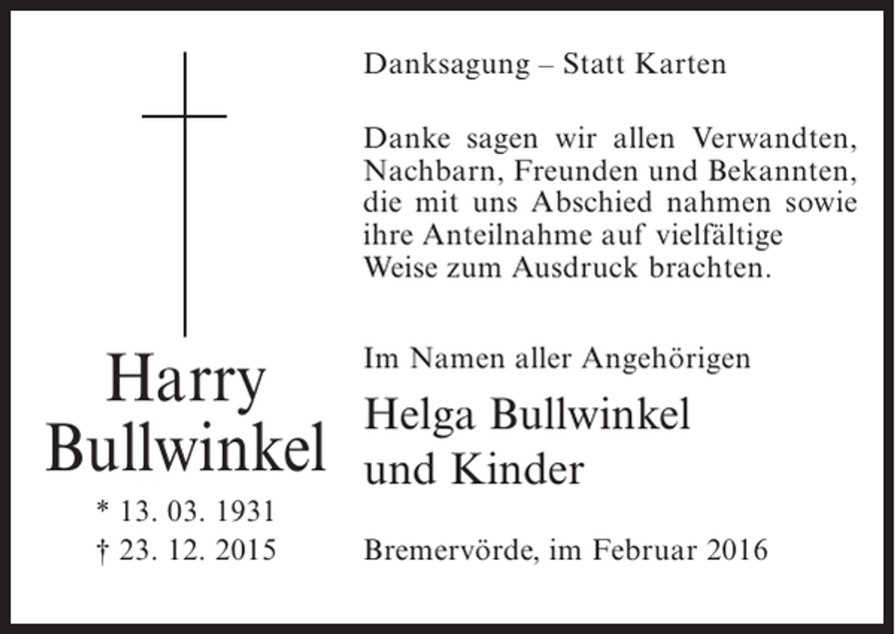 <p>Danksagung – Statt Karten<br />Danke sagen wir allen Verwandten,<br />Nachbarn, Freunden und Bekannten,<br />die mit uns Abschied nahmen sowie<br />ihre Anteilnahme auf vielfältige<br />Weise zum Ausdruck brachten.</p><p>Harry<br />Bullwinkel<br />* 13. 03. 1931<br />† 23. 12. 2015</p><p>Im Namen aller Angehörigen</p><p>Helga Bullwinkel<br />und Kinder<br />Bremervörde, im Februar 2016</p>