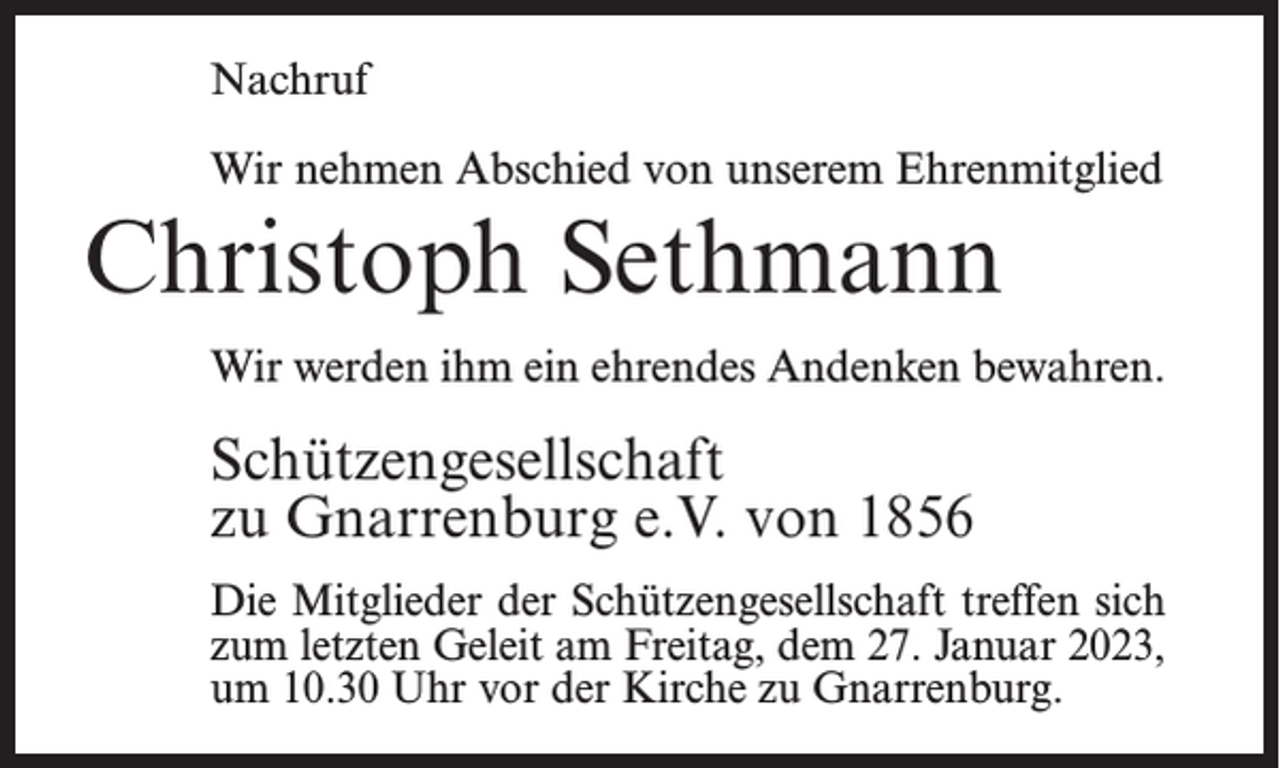 <p>Nachruf<br />Wir nehmen Abschied von unserem Ehrenmitglied</p><p>Christoph Sethmann<br />Wir werden ihm ein ehrendes Andenken bewahren.</p><p>Schützengesellschaft<br />zu Gnarrenburg e.V. von 1856<br />Die Mitglieder der Schützengesellschaft treffen sich<br />zum letzten Geleit am Freitag, dem 27. Januar 2023,<br />um 10.30 Uhr vor der Kirche zu Gnarrenburg.</p>