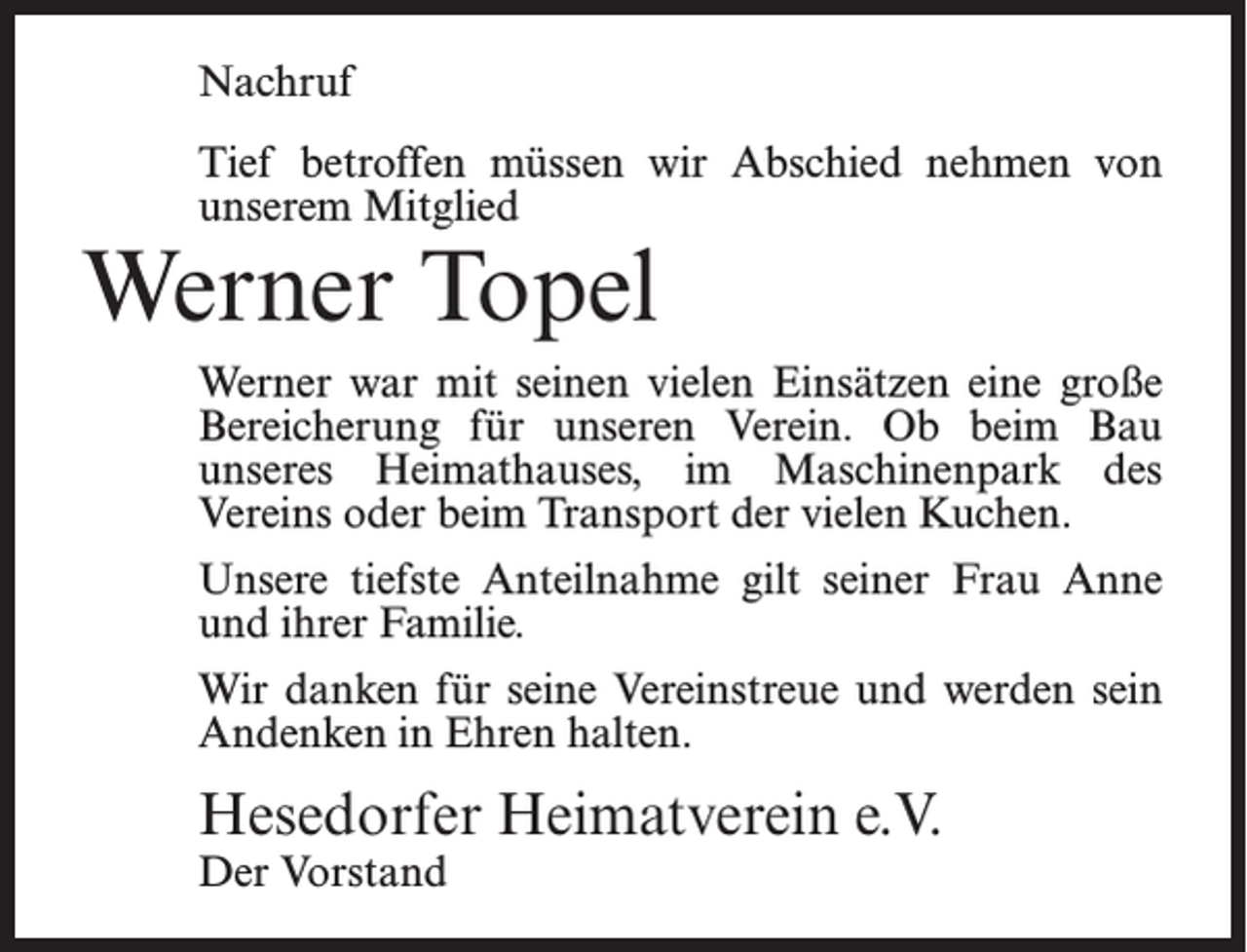 <p>Nachruf<br />Tief betroffen müssen wir Abschied nehmen von<br />unserem Mitglied</p><p>Werner Topel</p><p>Werner war mit seinen vielen Einsätzen eine große<br />Bereicherung für unseren Verein. Ob beim Bau<br />unseres Heimathauses, im Maschinenpark des<br />Vereins oder beim Transport der vielen Kuchen.<br />Unsere tiefste Anteilnahme gilt seiner Frau Anne<br />und ihrer Familie.<br />Wir danken für seine Vereinstreue und werden sein<br />Andenken in Ehren halten.</p><p>Hesedorfer Heimatverein e.V.<br />Der Vorstand</p>