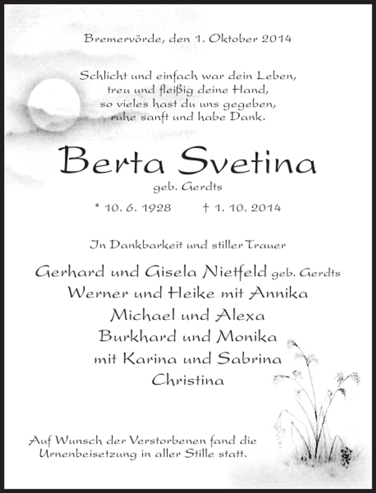 <p>Bremervörde, den 1. Oktober 2014<br />Schlicht und einfach war dein Leben,<br />treu und fleißig deine Hand,<br />so vieles hast du uns gegeben,<br />ruhe sanft und habe Dank.</p><p>Berta Svetina<br />geb. Gerdts</p><p>* 10. 6. 1928</p><p>† 1. 10. 2014</p><p>In Dankbarkeit und stiller Trauer</p><p>Gerhard und Gisela Nietfeld geb. Gerdts<br />Werner und Heike mit Annika<br />Michael und Alexa<br />Burkhard und Monika<br />mit Karina und Sabrina<br />Christina<br />Auf Wunsch der Verstorbenen fand die<br />Urnenbeisetzung in aller Stille statt.</p>