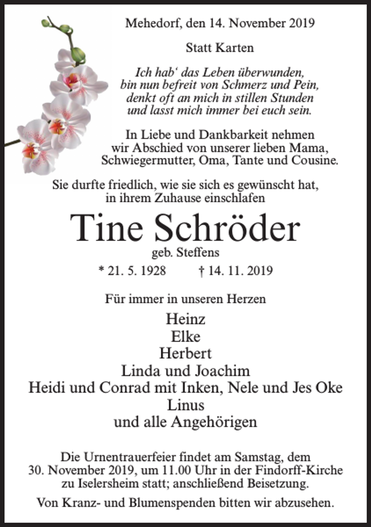 <p>Mehedorf, den 14. November 2019<br />Statt Karten<br />Ich hab‘ das Leben überwunden,<br />bin nun befreit von Schmerz und Pein,<br />denkt oft an mich in stillen Stunden<br />und lasst mich immer bei euch sein.<br />In Liebe und Dankbarkeit nehmen<br />wir Abschied von unserer lieben Mama,<br />Schwiegermutter, Oma, Tante und Cousine.<br />Sie durfte friedlich, wie sie sich es gewünscht hat,<br />in ihrem Zuhause einschlafen</p><p>Tine Schröder<br />geb. Steffens<br />* 21. 5. 1928<br />† 14. 11. 2019<br />Für immer in unseren Herzen</p><p>Heinz<br />Elke<br />Herbert<br />Linda und Joachim<br />Heidi und Conrad mit Inken, Nele und Jes Oke<br />Linus<br />und alle Angehörigen<br />Die Urnentrauerfeier findet am Samstag, dem<br />30. November 2019, um 11.00 Uhr in der Findorff-Kirche<br />zu Iselersheim statt; anschließend Beisetzung.<br />Von Kranz- und Blumenspenden bitten wir abzusehen.</p>