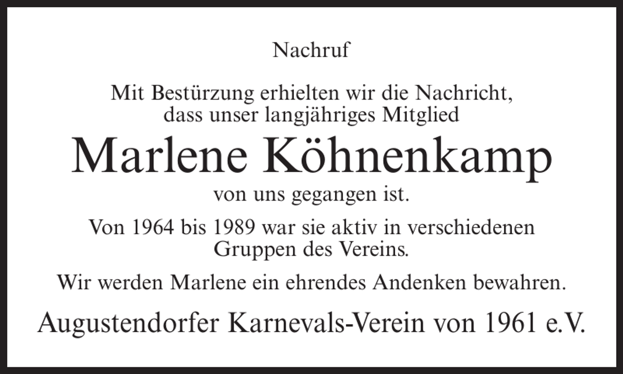 <p>Nachruf<br />Mit Bestürzung erhielten wir die Nachricht,<br />dass unser langjähriges Mitglied</p><p>Marlene Köhnenkamp<br />von uns gegangen ist.<br />Von 1964 bis 1989 war sie aktiv in verschiedenen<br />Gruppen des Vereins.<br />Wir werden Marlene ein ehrendes Andenken bewahren.</p><p>Augustendorfer Karnevals-Verein von 1961 e.V.</p>