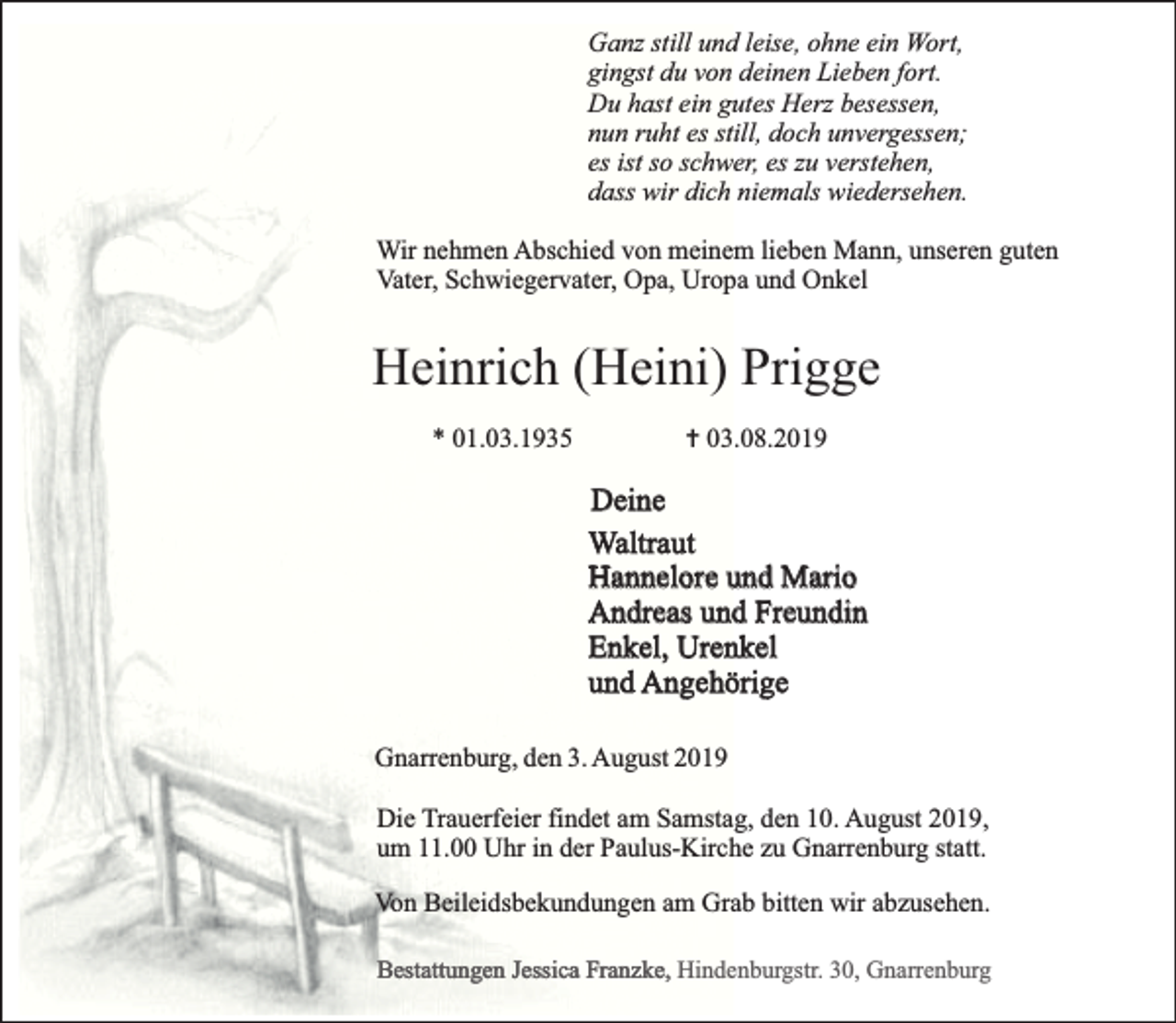 <p>Ganz still und leise, ohne ein Wort,<br />gingst du von deinen Lieben fort.<br />Du hast ein gutes Herz besessen,<br />nun ruht es still, doch unvergessen;<br />es ist so schwer, es zu verstehen,<br />dass wir dich niemals wiedersehen.<br />Wir nehmen Abschied von meinem lieben Mann, unseren guten<br />Vater, Schwiegervater, Opa, Uropa und Onkel</p>
<p>Heinrich (Heini) Prigge<br />* 01.03.1935</p>
<p>… 03.08.2019</p>
<p>Deine<br />Waltraut<br />Hannelore und Mario<br />Andreas und Freundin<br />Enkel, Urenkel<br />und Angehörige<br />Gnarrenburg, den 3. August 2019<br />Die Trauerfeier findet am Samstag, den 10. August 2019,<br />um 11.00 Uhr in der Paulus-Kirche zu Gnarrenburg statt.<br />Von Beileidsbekundungen am Grab bitten wir abzusehen.<br />Bestattungen Jessica Franzke, Hindenburgstr. 30, Gnarrenburg</p>