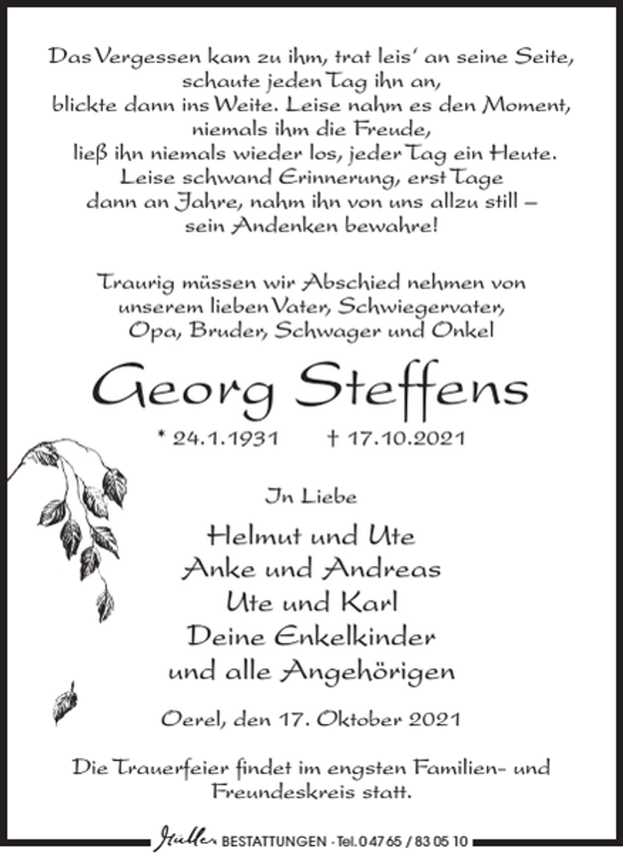 <p>Das Vergessen kam zu ihm, trat leis‘ an seine Seite,<br />schaute jeden Tag ihn an,<br />blickte dann ins Weite. Leise nahm es den Moment,<br />niemals ihm die Freude,<br />ließ ihn niemals wieder los, jeder Tag ein Heute.<br />Leise schwand Erinnerung, erst Tage<br />dann an Jahre, nahm ihn von uns allzu still –<br />sein Andenken bewahre!<br />Traurig müssen wir Abschied nehmen von<br />unserem lieben Vater, Schwiegervater,<br />Opa, Bruder, Schwager und Onkel</p><p>Georg Steffens<br />* 24.1.1931</p><p>† 17.10.2021</p><p>In Liebe</p><p>Helmut und Ute<br />Anke und Andreas<br />Ute und Karl<br />Deine Enkelkinder<br />und alle Angehörigen<br />Oerel, den 17. Oktober 2021<br />Die Trauerfeier findet im engsten Familien- und<br />Freundeskreis statt.<br />BESTATTUNGEN ∙ Tel. 0 47 65 / 83 05 10</p>