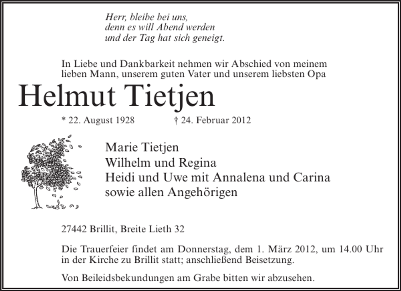 <p>Herr, bleibe bei uns,<br />denn es will Abend werden<br />und der Tag hat sich geneigt.<br />In Liebe und Dankbarkeit nehmen wir Abschied von meinem<br />lieben Mann, unserem guten Vater und unserem liebsten Opa</p><p>Helmut Tietjen<br />* 22. August 1928</p><p>† 24. Februar 2012</p><p>Marie Tietjen<br />Wilhelm und Regina<br />Heidi und Uwe mit Annalena und Carina<br />sowie allen Angehörigen<br />27442 Brillit, Breite Lieth 32<br />Die Trauerfeier findet am Donnerstag, dem 1. März 2012, um 14.00 Uhr<br />in der Kirche zu Brillit statt; anschließend Beisetzung.<br />Von Beileidsbekundungen am Grabe bitten wir abzusehen.</p>