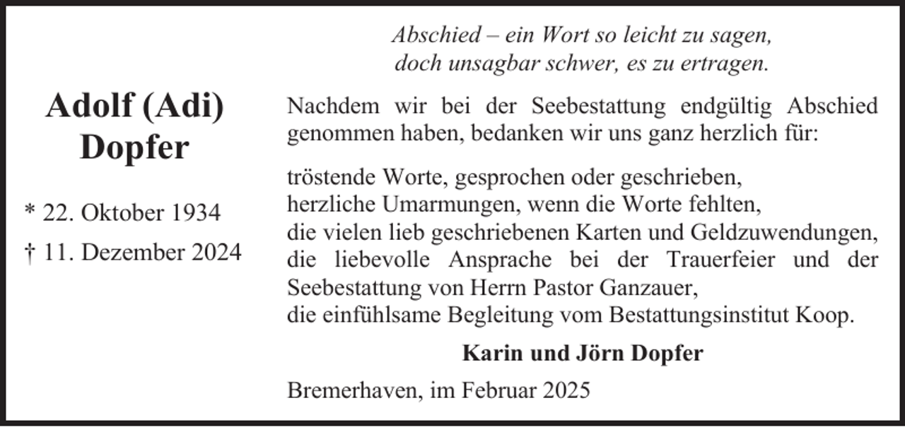 <p>Abschied – ein Wort so leicht zu sagen,<br />doch unsagbar schwer, es zu ertragen.</p><p>Adolf (Adi)<br />Dopfer<br />* 22. Oktober 1934<br />† 11. Dezember 2024</p><p>Nachdem wir bei der Seebestattung endgültig Abschied<br />genommen haben, bedanken wir uns ganz herzlich für:<br />tröstende Worte, gesprochen oder geschrieben,<br />herzliche Umarmungen, wenn die Worte fehlten,<br />die vielen lieb geschriebenen Karten und Geldzuwendungen,<br />die liebevolle Ansprache bei der Trauerfeier und der<br />Seebestattung von Herrn Pastor Ganzauer,<br />die einfühlsame Begleitung vom Bestattungsinstitut Koop.<br />Karin und Jörn Dopfer<br />Bremerhaven, im Februar 2025</p>