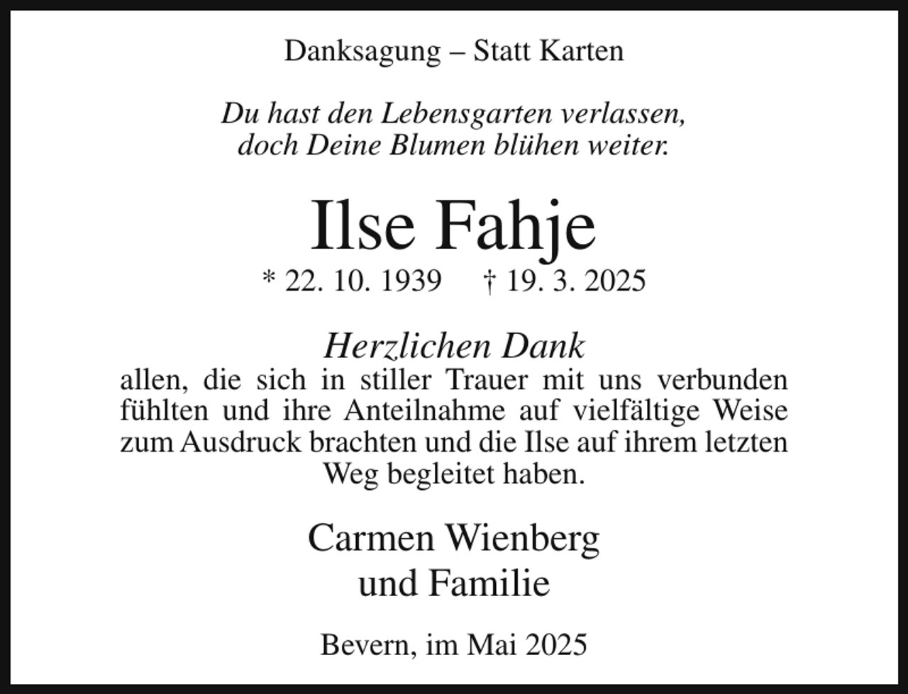 <p>Danksagung – Statt Karten<br />Du hast den Lebensgarten verlassen,<br />doch Deine Blumen blühen weiter.</p><p>Ilse Fahje</p><p>* 22. 10. 1939</p><p>† 19. 3. 2025</p><p>Herzlichen Dank</p><p>allen, die sich in stiller Trauer mit uns verbunden<br />fühlten und ihre Anteilnahme auf vielfältige Weise<br />zum Ausdruck brachten und die Ilse auf ihrem letzten<br />Weg begleitet haben.</p><p>Carmen Wienberg<br />und Familie<br />Bevern, im Mai 2025</p>