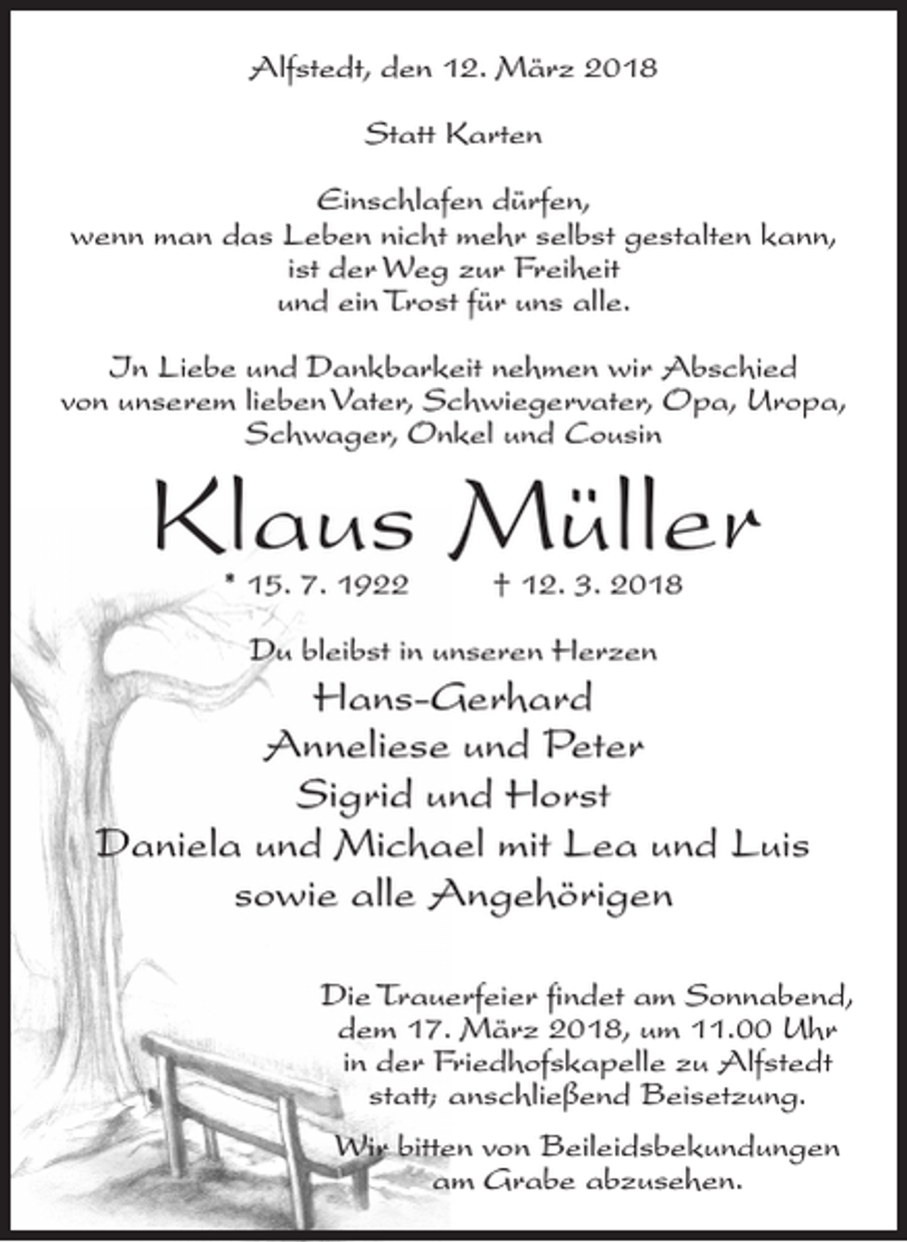 <p>Alfstedt, den 12. März 2018<br />Statt Karten<br />Einschlafen dürfen,<br />wenn man das Leben nicht mehr selbst gestalten kann,<br />ist der Weg zur Freiheit<br />und ein Trost für uns alle.<br />In Liebe und Dankbarkeit nehmen wir Abschied<br />von unserem lieben Vater, Schwiegervater, Opa, Uropa,<br />Schwager, Onkel und Cousin</p><p>Klaus Müller<br />* 15. 7. 1922 † 12. 3. 2018<br />Du bleibst in unseren Herzen</p><p>Hans-Gerhard<br />Anneliese und Peter<br />Sigrid und Horst<br />Daniela und Michael mit Lea und Luis<br />sowie alle Angehörigen<br />Die Trauerfeier findet am Sonnabend,<br />dem 17. März 2018, um 11.00 Uhr<br />in der Friedhofskapelle zu Alfstedt<br />statt; anschließend Beisetzung.<br />Wir bitten von Beileidsbekundungen<br />am Grabe abzusehen.</p>