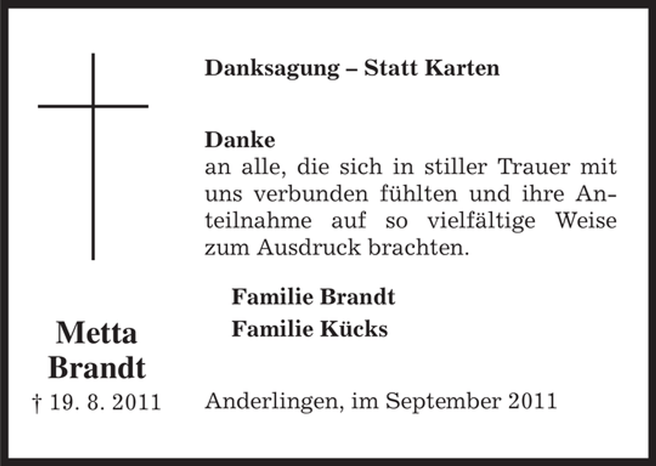 <p>Danksagung – Statt Karten<br />Danke<br />an alle, die sich in stiller Trauer mit<br />uns verbunden fühlten und ihre Anteilnahme auf so vielfältige Weise<br />zum Ausdruck brachten.</p><p>Metta<br />Brandt<br />† 19. 8. 2011</p><p>Familie Brandt<br />Familie Kücks<br />Anderlingen, im September 2011</p>