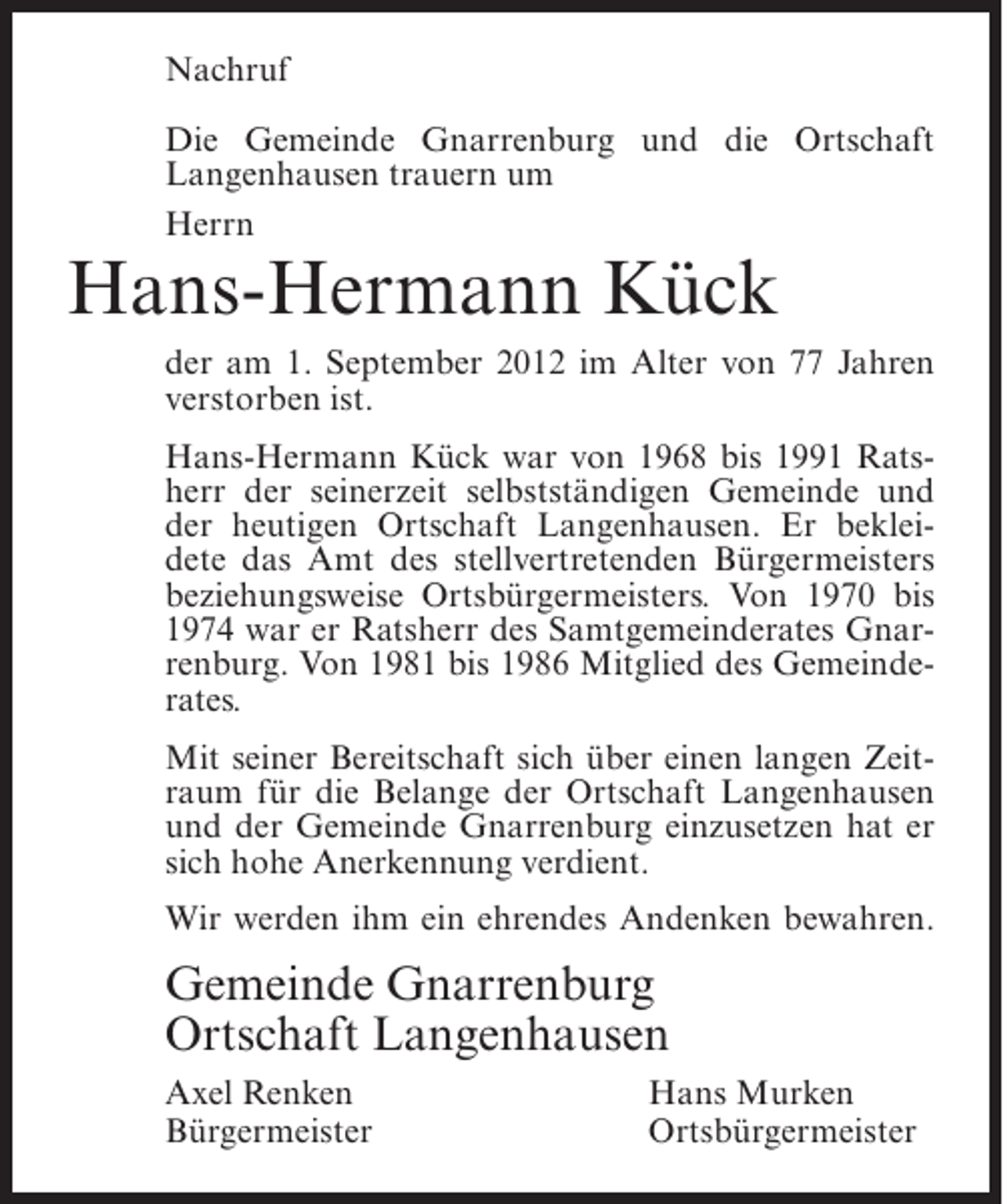 <p>Nachruf<br />Die Gemeinde Gnarrenburg und die Ortschaft<br />Langenhausen trauern um<br />Herrn</p><p>Hans-Hermann Kück<br />der am 1. September 2012 im Alter von 77 Jahren<br />verstorben ist.<br />Hans-Hermann Kück war von 1968 bis 1991 Ratsherr der seinerzeit selbstständigen Gemeinde und<br />der heutigen Ortschaft Langenhausen. Er bekleidete das Amt des stellvertretenden Bürgermeisters<br />beziehungsweise Ortsbürgermeisters. Von 1970 bis<br />1974 war er Ratsherr des Samtgemeinderates Gnarrenburg. Von 1981 bis 1986 Mitglied des Gemeinderates.<br />Mit seiner Bereitschaft sich über einen langen Zeitraum für die Belange der Ortschaft Langenhausen<br />und der Gemeinde Gnarrenburg einzusetzen hat er<br />sich hohe Anerkennung verdient.<br />Wir werden ihm ein ehrendes Andenken bewahren.</p><p>Gemeinde Gnarrenburg<br />Ortschaft Langenhausen<br />Axel Renken<br />Bürgermeister</p><p>Hans Murken<br />Ortsbürgermeister</p>