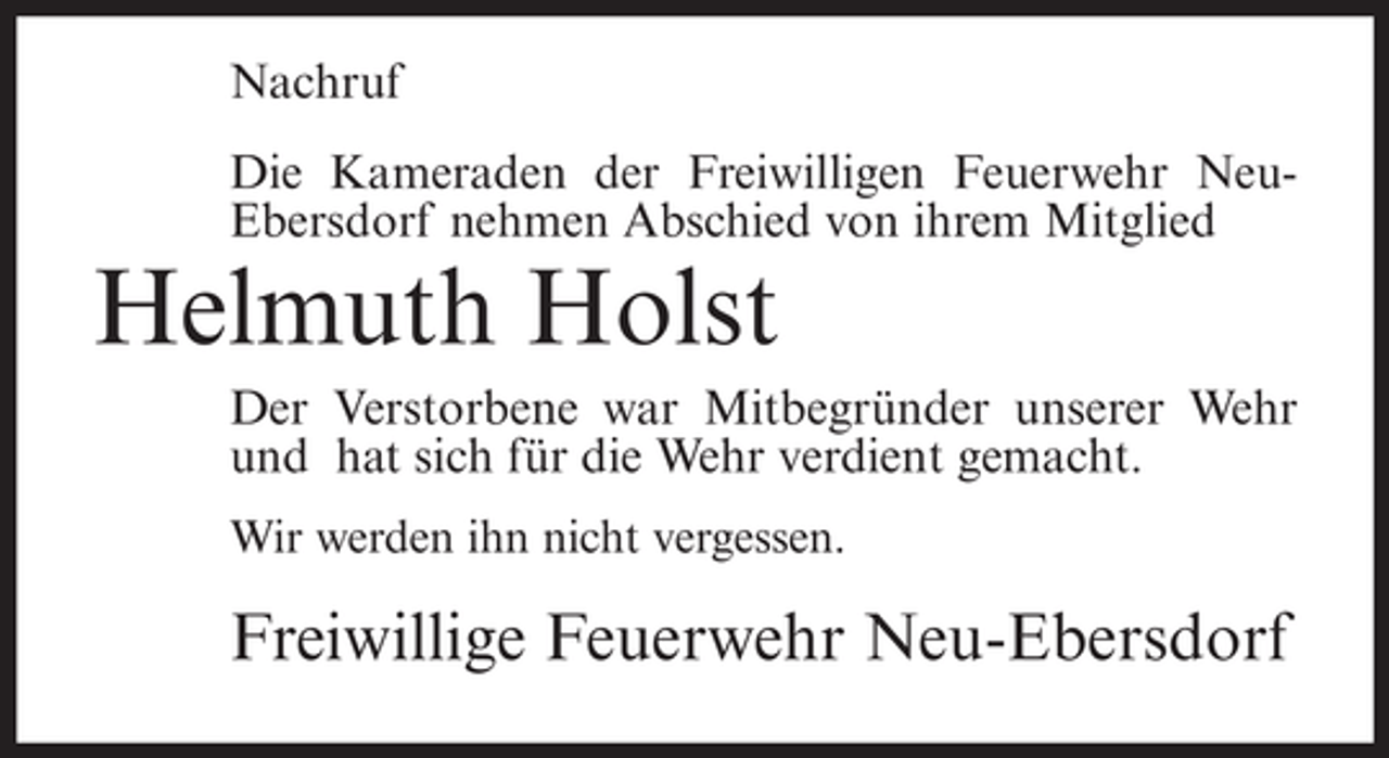 <p>Nachruf<br />Die Kameraden der Freiwilligen Feuerwehr NeuEbersdorf nehmen Abschied von ihrem Mitglied</p><p>Helmuth Holst<br />Der Verstorbene war Mitbegründer unserer Wehr<br />und hat sich für die Wehr verdient gemacht.<br />Wir werden ihn nicht vergessen.</p><p>Freiwillige Feuerwehr Neu-Ebersdorf</p>