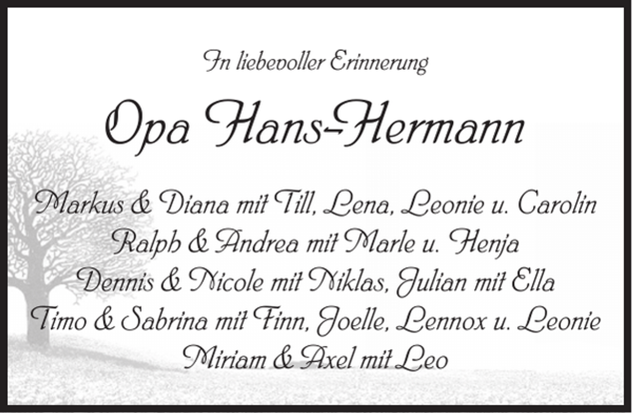 <p>In liebevoller Erinnerung</p><p>Opa Hans-Hermann<br />Markus &amp; Diana mit Till, Lena, Leonie u. Carolin<br />Ralph &amp; Andrea mit Marle u. Henja<br />Dennis &amp; Nicole mit Niklas, Julian mit Ella<br />Timo &amp; Sabrina mit Finn, Joelle, Lennox u. Leonie<br />Miriam &amp; Axel mit Leo</p>