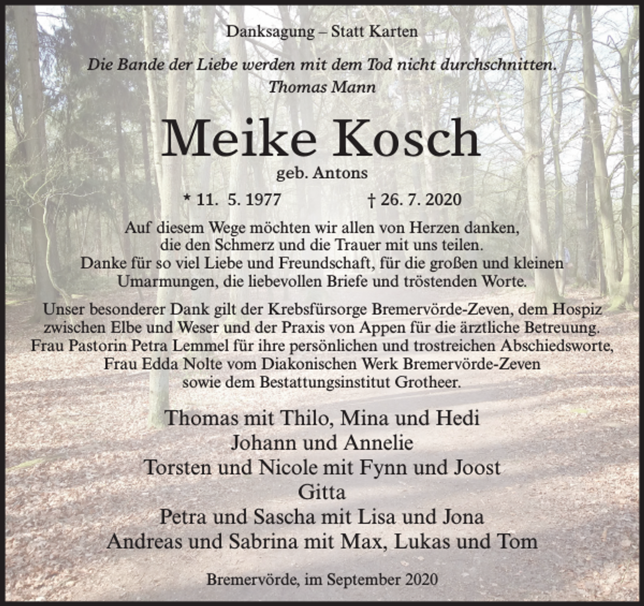 <p>Danksagung – Statt Karten<br />Die Bande der Liebe werden mit dem Tod nicht durchschnitten.<br />Thomas Mann</p><p>Meike Kosch<br />geb. Antons</p><p>* 11. 5. 1977</p><p>† 26. 7. 2020</p><p>Auf diesem Wege möchten wir allen von Herzen danken,<br />die den Schmerz und die Trauer mit uns teilen.<br />Danke für so viel Liebe und Freundschaft, für die großen und kleinen<br />Umarmungen, die liebevollen Briefe und tröstenden Worte.<br />Unser besonderer Dank gilt der Krebsfürsorge Bremervörde-Zeven, dem Hospiz<br />zwischen Elbe und Weser und der Praxis von Appen für die ärztliche Betreuung.<br />Frau Pastorin Petra Lemmel für ihre persönlichen und trostreichen Abschiedsworte,<br />Frau Edda Nolte vom Diakonischen Werk Bremervörde-Zeven<br />sowie dem Bestattungsinstitut Grotheer.</p><p>Thomas mit Thilo, Mina und Hedi<br />Johann und Annelie<br />Torsten und Nicole mit Fynn und Joost<br />Gitta<br />Petra und Sascha mit Lisa und Jona<br />Andreas und Sabrina mit Max, Lukas und Tom<br />Bremervörde, im September 2020</p>