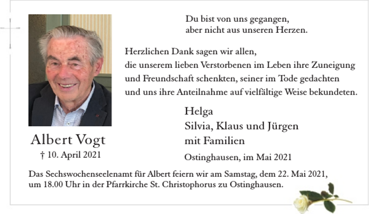 <p>Du bist von uns gegangen,<br />aber nicht aus unseren Herzen.<br />Herzlichen Dank sagen wir allen,<br />die unserem lieben Verstorbenen im Leben ihre Zuneigung<br />und Freundschaft schenkten, seiner im Tode gedachten<br />und uns ihre Anteilnahme auf vielfältige Weise bekundeten.</p><p>Albert Vogt<br />† 10. April 2021</p><p>Helga<br />Silvia, Klaus und Jürgen<br />mit Familien<br />Ostinghausen, im Mai 2021</p><p>Das Sechswochenseelenamt für Albert feiern wir am Samstag, dem 22. Mai 2021,<br />um 18.00 Uhr in der Pfarrkirche St. Christophorus zu Ostinghausen.</p>