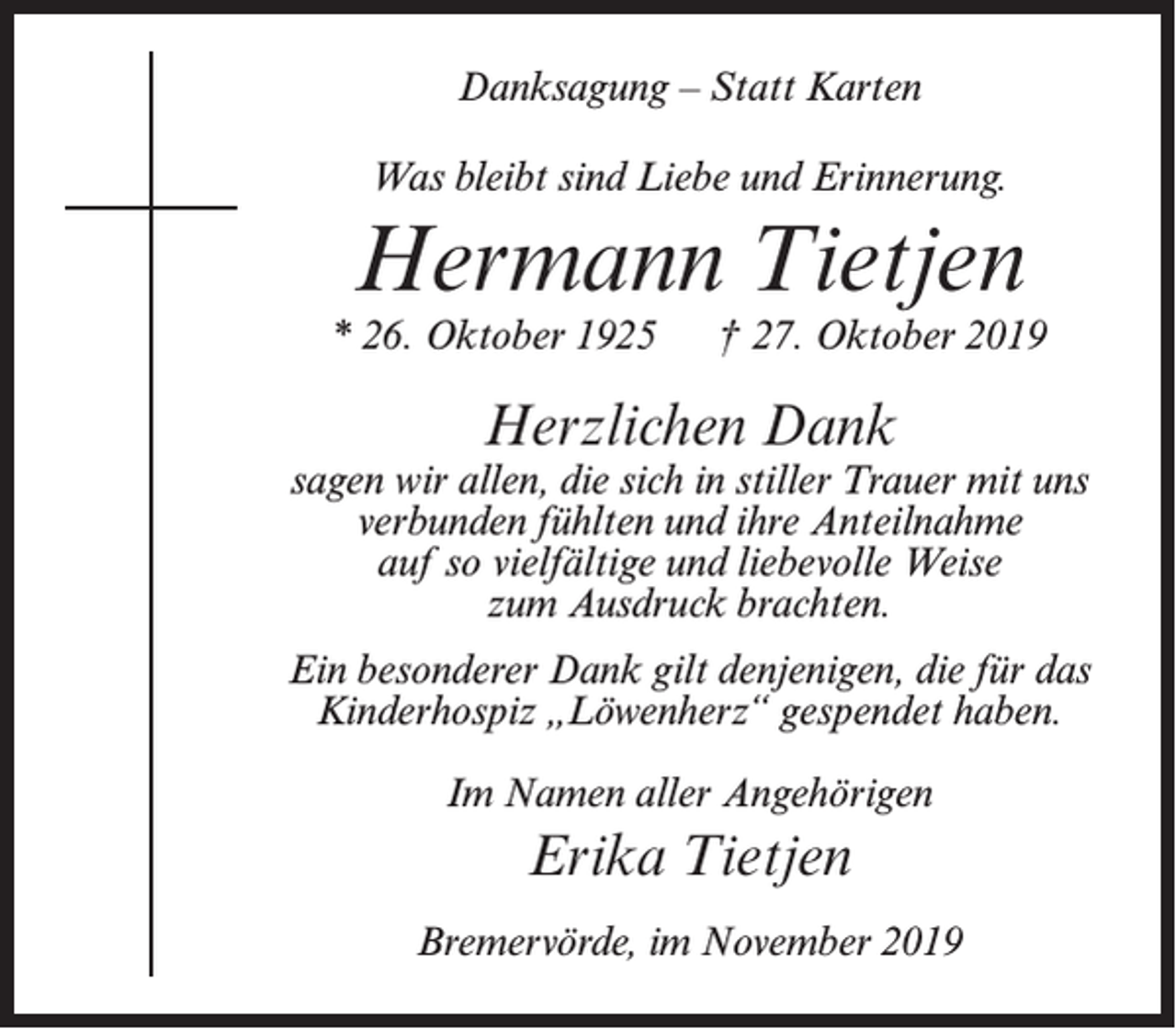 <p>Danksagung – Statt Karten<br />Was bleibt sind Liebe und Erinnerung.</p><p>Hermann Tietjen</p><p>* 26. Oktober 1925</p><p>† 27. Oktober 2019</p><p>Herzlichen Dank</p><p>sagen wir allen, die sich in stiller Trauer mit uns<br />verbunden fühlten und ihre Anteilnahme<br />auf so vielfältige und liebevolle Weise<br />zum Ausdruck brachten.<br />Ein besonderer Dank gilt denjenigen, die für das<br />Kinderhospiz „Löwenherz“ gespendet haben.<br />Im Namen aller Angehörigen</p><p>Erika Tietjen<br />Bremervörde, im November 2019</p>