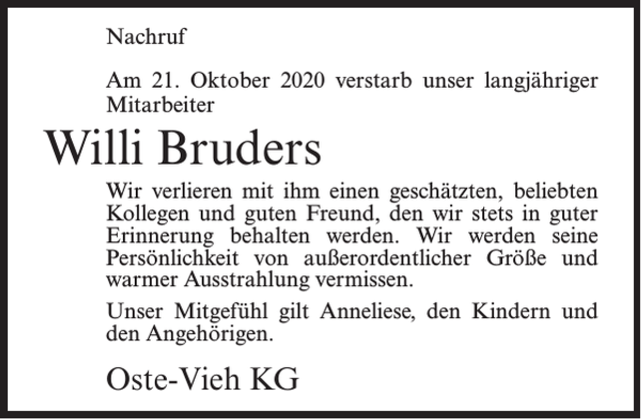 <p>Nachruf<br />Am 21. Oktober 2020 verstarb unser langjähriger<br />Mitarbeiter</p><p>Willi Bruders<br />Wir verlieren mit ihm einen geschätzten, beliebten<br />Kollegen und guten Freund, den wir stets in guter<br />Erinnerung behalten werden. Wir werden seine<br />Persönlichkeit von außerordentlicher Größe und<br />warmer Ausstrahlung vermissen.<br />Unser Mitgefühl gilt Anneliese, den Kindern und<br />den Angehörigen.</p><p>Oste-Vieh KG</p>